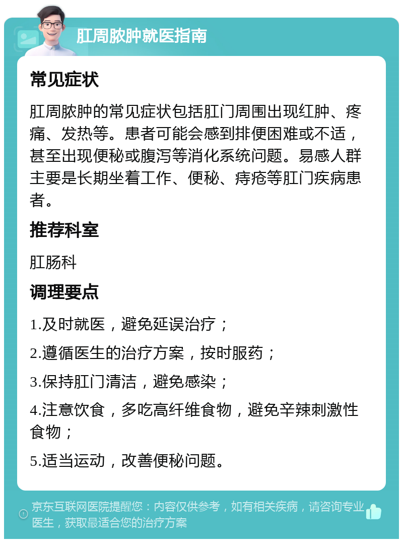 肛周脓肿就医指南 常见症状 肛周脓肿的常见症状包括肛门周围出现红肿、疼痛、发热等。患者可能会感到排便困难或不适，甚至出现便秘或腹泻等消化系统问题。易感人群主要是长期坐着工作、便秘、痔疮等肛门疾病患者。 推荐科室 肛肠科 调理要点 1.及时就医，避免延误治疗； 2.遵循医生的治疗方案，按时服药； 3.保持肛门清洁，避免感染； 4.注意饮食，多吃高纤维食物，避免辛辣刺激性食物； 5.适当运动，改善便秘问题。