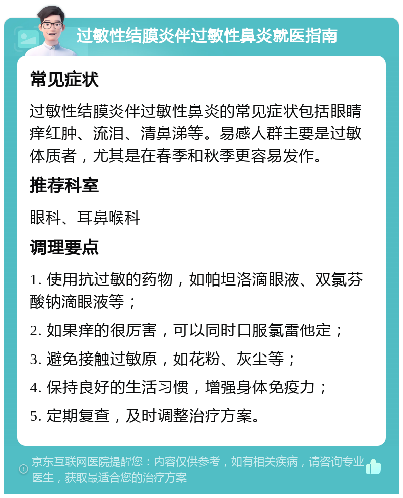 过敏性结膜炎伴过敏性鼻炎就医指南 常见症状 过敏性结膜炎伴过敏性鼻炎的常见症状包括眼睛痒红肿、流泪、清鼻涕等。易感人群主要是过敏体质者，尤其是在春季和秋季更容易发作。 推荐科室 眼科、耳鼻喉科 调理要点 1. 使用抗过敏的药物，如帕坦洛滴眼液、双氯芬酸钠滴眼液等； 2. 如果痒的很厉害，可以同时口服氯雷他定； 3. 避免接触过敏原，如花粉、灰尘等； 4. 保持良好的生活习惯，增强身体免疫力； 5. 定期复查，及时调整治疗方案。