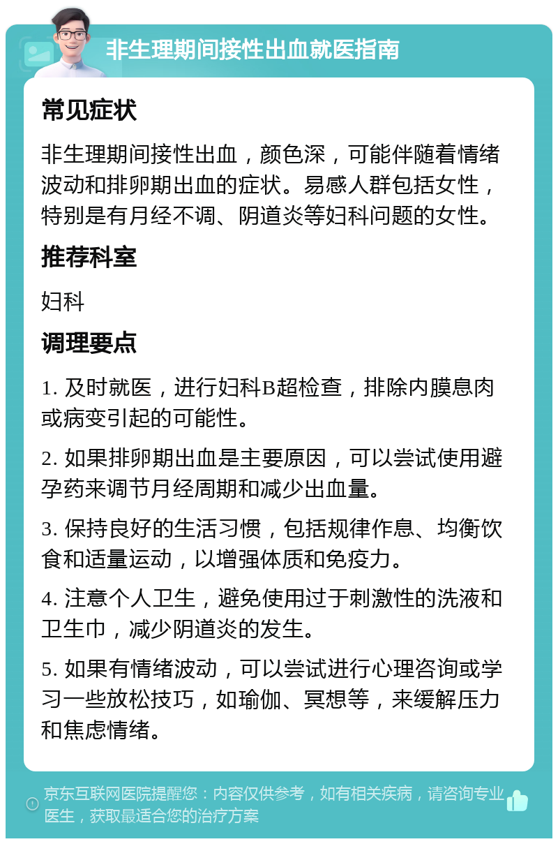 非生理期间接性出血就医指南 常见症状 非生理期间接性出血，颜色深，可能伴随着情绪波动和排卵期出血的症状。易感人群包括女性，特别是有月经不调、阴道炎等妇科问题的女性。 推荐科室 妇科 调理要点 1. 及时就医，进行妇科B超检查，排除内膜息肉或病变引起的可能性。 2. 如果排卵期出血是主要原因，可以尝试使用避孕药来调节月经周期和减少出血量。 3. 保持良好的生活习惯，包括规律作息、均衡饮食和适量运动，以增强体质和免疫力。 4. 注意个人卫生，避免使用过于刺激性的洗液和卫生巾，减少阴道炎的发生。 5. 如果有情绪波动，可以尝试进行心理咨询或学习一些放松技巧，如瑜伽、冥想等，来缓解压力和焦虑情绪。