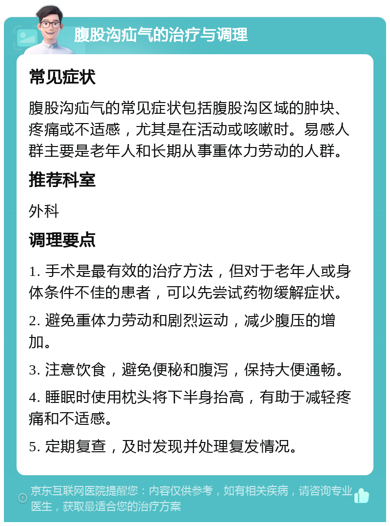 腹股沟疝气的治疗与调理 常见症状 腹股沟疝气的常见症状包括腹股沟区域的肿块、疼痛或不适感，尤其是在活动或咳嗽时。易感人群主要是老年人和长期从事重体力劳动的人群。 推荐科室 外科 调理要点 1. 手术是最有效的治疗方法，但对于老年人或身体条件不佳的患者，可以先尝试药物缓解症状。 2. 避免重体力劳动和剧烈运动，减少腹压的增加。 3. 注意饮食，避免便秘和腹泻，保持大便通畅。 4. 睡眠时使用枕头将下半身抬高，有助于减轻疼痛和不适感。 5. 定期复查，及时发现并处理复发情况。