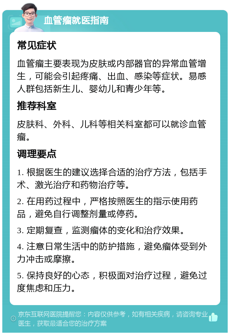 血管瘤就医指南 常见症状 血管瘤主要表现为皮肤或内部器官的异常血管增生，可能会引起疼痛、出血、感染等症状。易感人群包括新生儿、婴幼儿和青少年等。 推荐科室 皮肤科、外科、儿科等相关科室都可以就诊血管瘤。 调理要点 1. 根据医生的建议选择合适的治疗方法，包括手术、激光治疗和药物治疗等。 2. 在用药过程中，严格按照医生的指示使用药品，避免自行调整剂量或停药。 3. 定期复查，监测瘤体的变化和治疗效果。 4. 注意日常生活中的防护措施，避免瘤体受到外力冲击或摩擦。 5. 保持良好的心态，积极面对治疗过程，避免过度焦虑和压力。