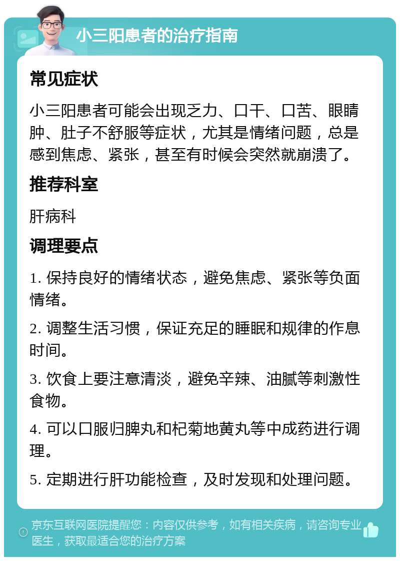 小三阳患者的治疗指南 常见症状 小三阳患者可能会出现乏力、口干、口苦、眼睛肿、肚子不舒服等症状，尤其是情绪问题，总是感到焦虑、紧张，甚至有时候会突然就崩溃了。 推荐科室 肝病科 调理要点 1. 保持良好的情绪状态，避免焦虑、紧张等负面情绪。 2. 调整生活习惯，保证充足的睡眠和规律的作息时间。 3. 饮食上要注意清淡，避免辛辣、油腻等刺激性食物。 4. 可以口服归脾丸和杞菊地黄丸等中成药进行调理。 5. 定期进行肝功能检查，及时发现和处理问题。