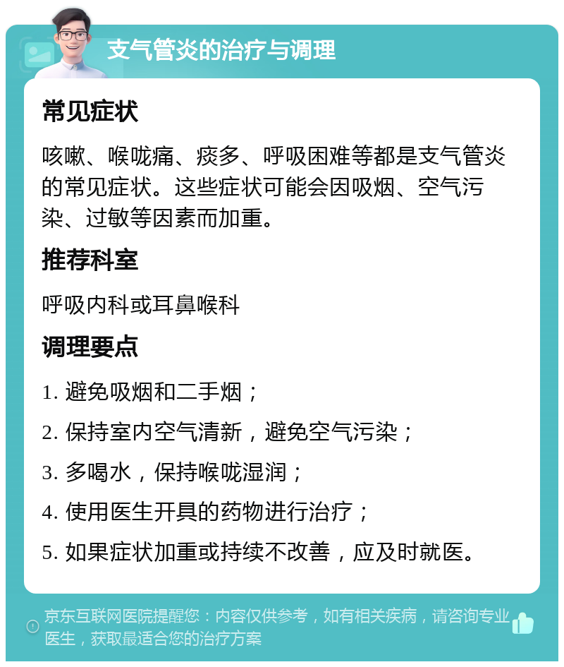 支气管炎的治疗与调理 常见症状 咳嗽、喉咙痛、痰多、呼吸困难等都是支气管炎的常见症状。这些症状可能会因吸烟、空气污染、过敏等因素而加重。 推荐科室 呼吸内科或耳鼻喉科 调理要点 1. 避免吸烟和二手烟； 2. 保持室内空气清新，避免空气污染； 3. 多喝水，保持喉咙湿润； 4. 使用医生开具的药物进行治疗； 5. 如果症状加重或持续不改善，应及时就医。