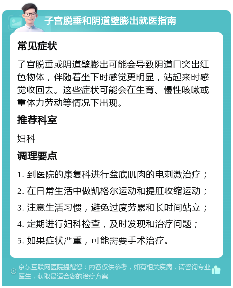 子宫脱垂和阴道壁膨出就医指南 常见症状 子宫脱垂或阴道壁膨出可能会导致阴道口突出红色物体，伴随着坐下时感觉更明显，站起来时感觉收回去。这些症状可能会在生育、慢性咳嗽或重体力劳动等情况下出现。 推荐科室 妇科 调理要点 1. 到医院的康复科进行盆底肌肉的电刺激治疗； 2. 在日常生活中做凯格尔运动和提肛收缩运动； 3. 注意生活习惯，避免过度劳累和长时间站立； 4. 定期进行妇科检查，及时发现和治疗问题； 5. 如果症状严重，可能需要手术治疗。