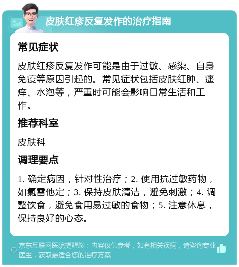 皮肤红疹反复发作的治疗指南 常见症状 皮肤红疹反复发作可能是由于过敏、感染、自身免疫等原因引起的。常见症状包括皮肤红肿、瘙痒、水泡等，严重时可能会影响日常生活和工作。 推荐科室 皮肤科 调理要点 1. 确定病因，针对性治疗；2. 使用抗过敏药物，如氯雷他定；3. 保持皮肤清洁，避免刺激；4. 调整饮食，避免食用易过敏的食物；5. 注意休息，保持良好的心态。