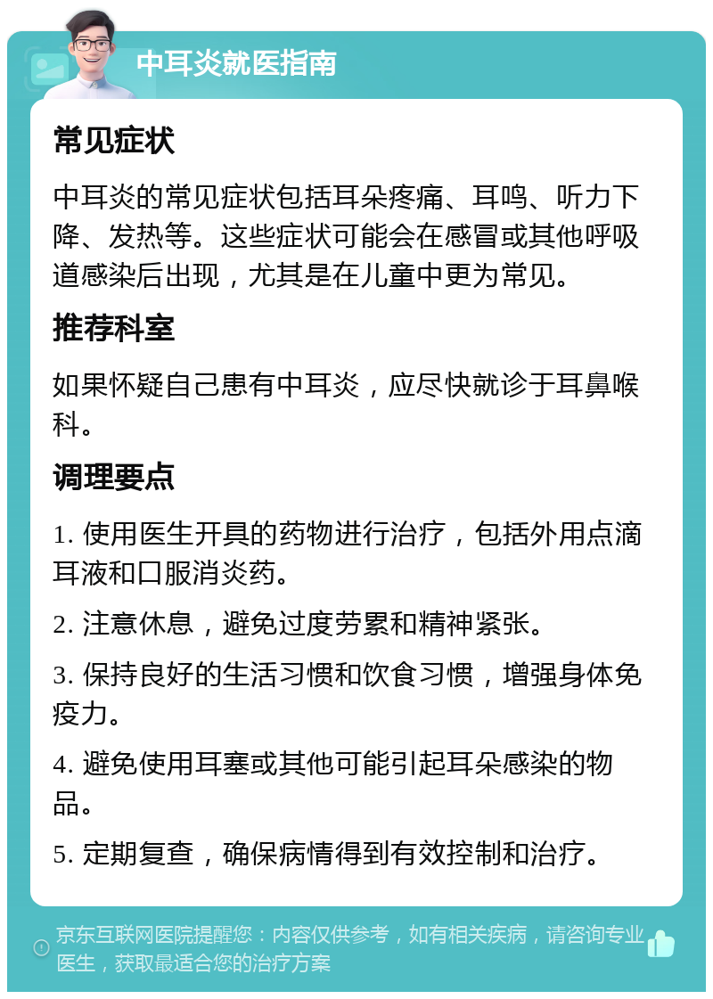 中耳炎就医指南 常见症状 中耳炎的常见症状包括耳朵疼痛、耳鸣、听力下降、发热等。这些症状可能会在感冒或其他呼吸道感染后出现，尤其是在儿童中更为常见。 推荐科室 如果怀疑自己患有中耳炎，应尽快就诊于耳鼻喉科。 调理要点 1. 使用医生开具的药物进行治疗，包括外用点滴耳液和口服消炎药。 2. 注意休息，避免过度劳累和精神紧张。 3. 保持良好的生活习惯和饮食习惯，增强身体免疫力。 4. 避免使用耳塞或其他可能引起耳朵感染的物品。 5. 定期复查，确保病情得到有效控制和治疗。