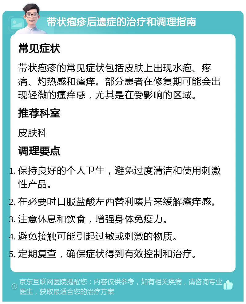 带状疱疹后遗症的治疗和调理指南 常见症状 带状疱疹的常见症状包括皮肤上出现水疱、疼痛、灼热感和瘙痒。部分患者在修复期可能会出现轻微的瘙痒感，尤其是在受影响的区域。 推荐科室 皮肤科 调理要点 保持良好的个人卫生，避免过度清洁和使用刺激性产品。 在必要时口服盐酸左西替利嗪片来缓解瘙痒感。 注意休息和饮食，增强身体免疫力。 避免接触可能引起过敏或刺激的物质。 定期复查，确保症状得到有效控制和治疗。