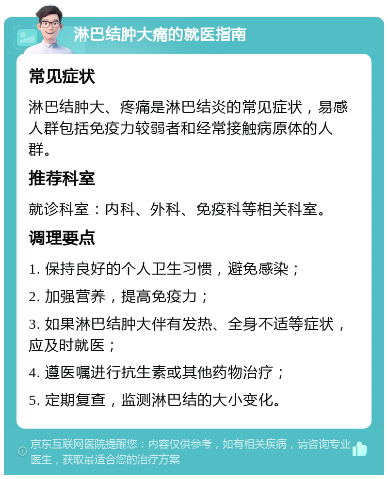 淋巴结肿大痛的就医指南 常见症状 淋巴结肿大、疼痛是淋巴结炎的常见症状，易感人群包括免疫力较弱者和经常接触病原体的人群。 推荐科室 就诊科室：内科、外科、免疫科等相关科室。 调理要点 1. 保持良好的个人卫生习惯，避免感染； 2. 加强营养，提高免疫力； 3. 如果淋巴结肿大伴有发热、全身不适等症状，应及时就医； 4. 遵医嘱进行抗生素或其他药物治疗； 5. 定期复查，监测淋巴结的大小变化。