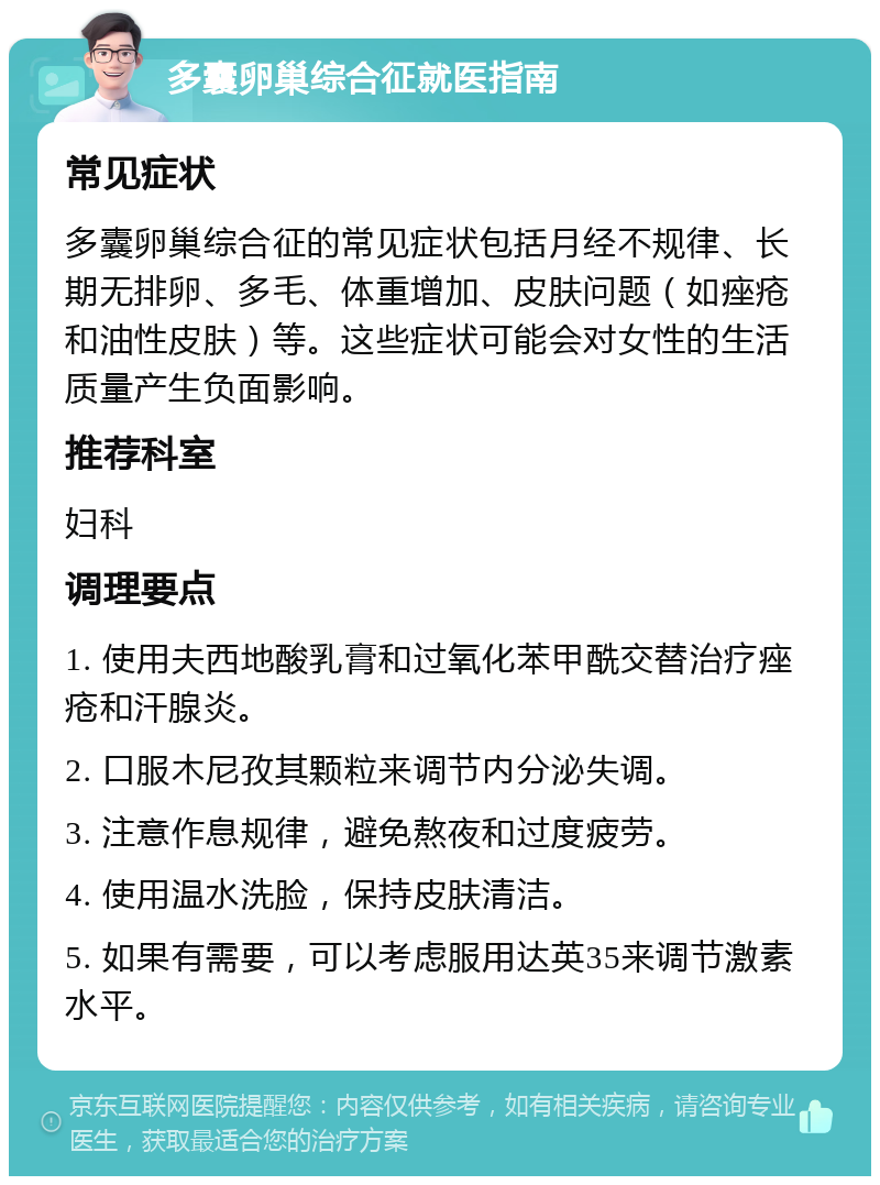 多囊卵巢综合征就医指南 常见症状 多囊卵巢综合征的常见症状包括月经不规律、长期无排卵、多毛、体重增加、皮肤问题（如痤疮和油性皮肤）等。这些症状可能会对女性的生活质量产生负面影响。 推荐科室 妇科 调理要点 1. 使用夫西地酸乳膏和过氧化苯甲酰交替治疗痤疮和汗腺炎。 2. 口服木尼孜其颗粒来调节内分泌失调。 3. 注意作息规律，避免熬夜和过度疲劳。 4. 使用温水洗脸，保持皮肤清洁。 5. 如果有需要，可以考虑服用达英35来调节激素水平。