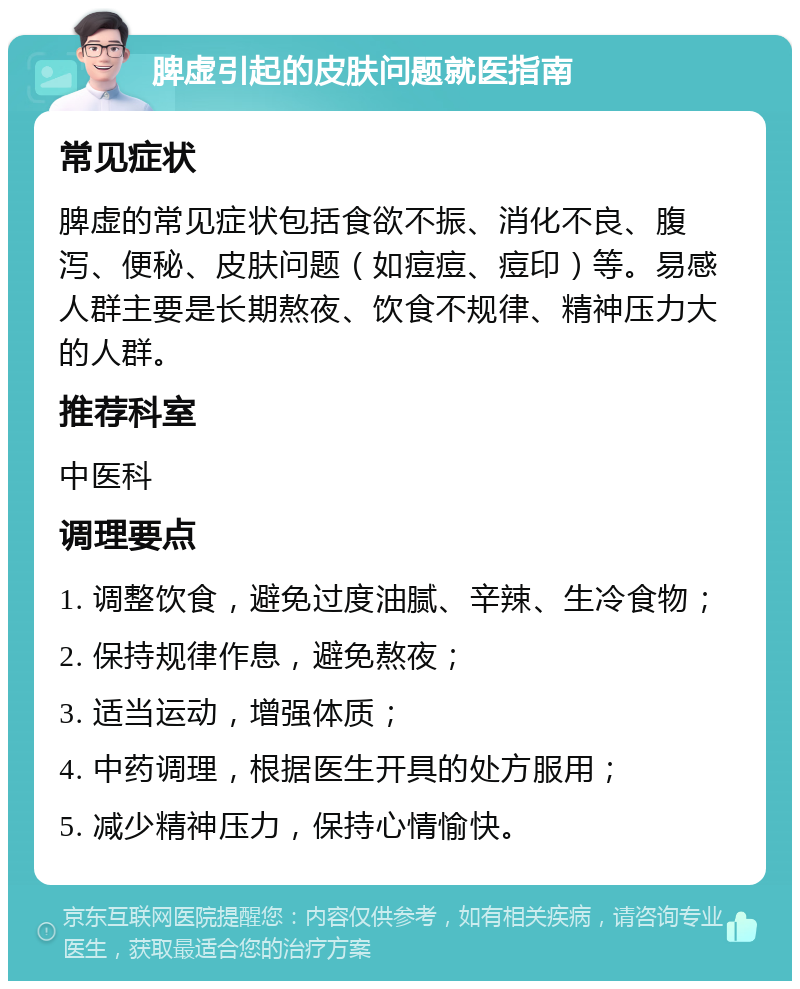 脾虚引起的皮肤问题就医指南 常见症状 脾虚的常见症状包括食欲不振、消化不良、腹泻、便秘、皮肤问题（如痘痘、痘印）等。易感人群主要是长期熬夜、饮食不规律、精神压力大的人群。 推荐科室 中医科 调理要点 1. 调整饮食，避免过度油腻、辛辣、生冷食物； 2. 保持规律作息，避免熬夜； 3. 适当运动，增强体质； 4. 中药调理，根据医生开具的处方服用； 5. 减少精神压力，保持心情愉快。