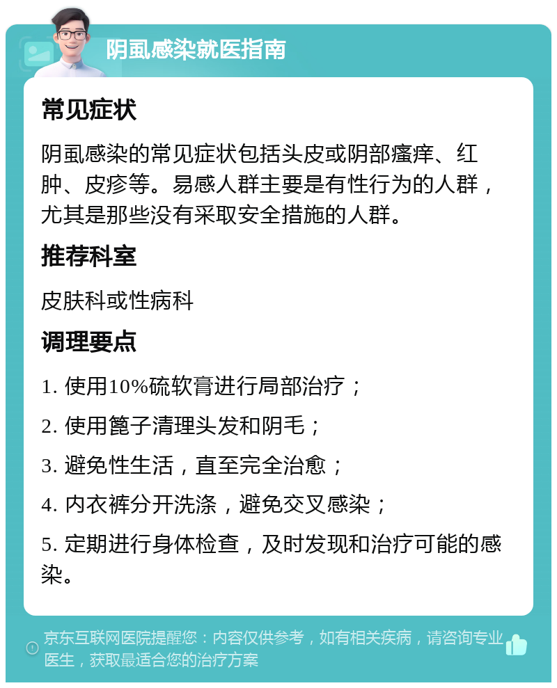 阴虱感染就医指南 常见症状 阴虱感染的常见症状包括头皮或阴部瘙痒、红肿、皮疹等。易感人群主要是有性行为的人群，尤其是那些没有采取安全措施的人群。 推荐科室 皮肤科或性病科 调理要点 1. 使用10%硫软膏进行局部治疗； 2. 使用篦子清理头发和阴毛； 3. 避免性生活，直至完全治愈； 4. 内衣裤分开洗涤，避免交叉感染； 5. 定期进行身体检查，及时发现和治疗可能的感染。