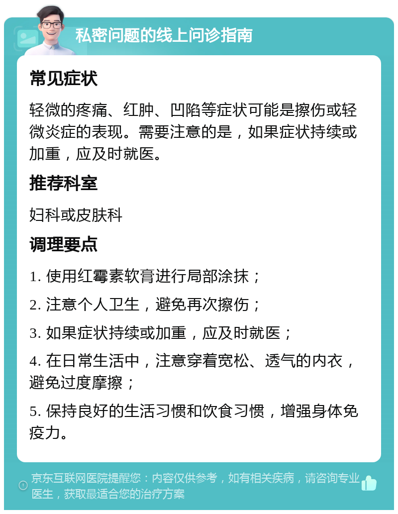 私密问题的线上问诊指南 常见症状 轻微的疼痛、红肿、凹陷等症状可能是擦伤或轻微炎症的表现。需要注意的是，如果症状持续或加重，应及时就医。 推荐科室 妇科或皮肤科 调理要点 1. 使用红霉素软膏进行局部涂抹； 2. 注意个人卫生，避免再次擦伤； 3. 如果症状持续或加重，应及时就医； 4. 在日常生活中，注意穿着宽松、透气的内衣，避免过度摩擦； 5. 保持良好的生活习惯和饮食习惯，增强身体免疫力。