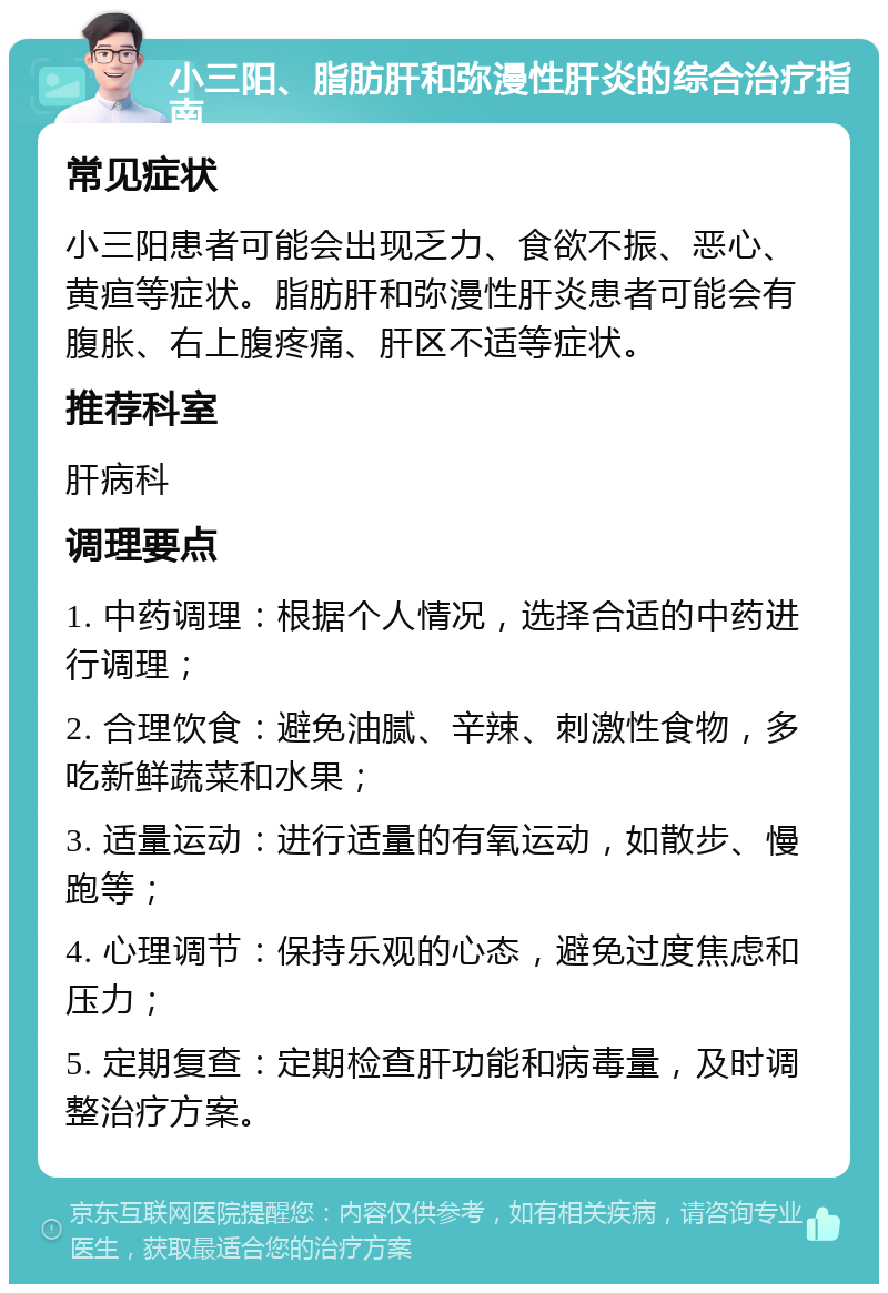 小三阳、脂肪肝和弥漫性肝炎的综合治疗指南 常见症状 小三阳患者可能会出现乏力、食欲不振、恶心、黄疸等症状。脂肪肝和弥漫性肝炎患者可能会有腹胀、右上腹疼痛、肝区不适等症状。 推荐科室 肝病科 调理要点 1. 中药调理：根据个人情况，选择合适的中药进行调理； 2. 合理饮食：避免油腻、辛辣、刺激性食物，多吃新鲜蔬菜和水果； 3. 适量运动：进行适量的有氧运动，如散步、慢跑等； 4. 心理调节：保持乐观的心态，避免过度焦虑和压力； 5. 定期复查：定期检查肝功能和病毒量，及时调整治疗方案。