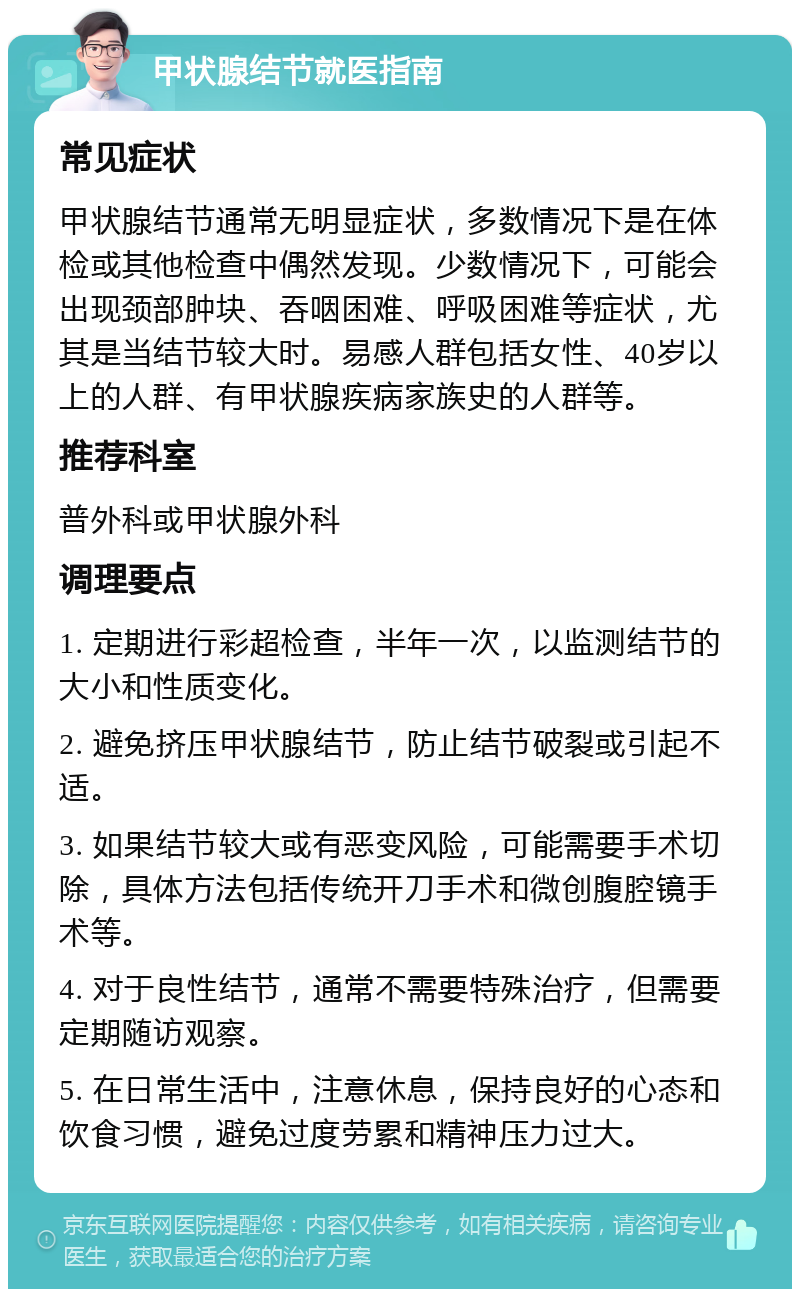 甲状腺结节就医指南 常见症状 甲状腺结节通常无明显症状，多数情况下是在体检或其他检查中偶然发现。少数情况下，可能会出现颈部肿块、吞咽困难、呼吸困难等症状，尤其是当结节较大时。易感人群包括女性、40岁以上的人群、有甲状腺疾病家族史的人群等。 推荐科室 普外科或甲状腺外科 调理要点 1. 定期进行彩超检查，半年一次，以监测结节的大小和性质变化。 2. 避免挤压甲状腺结节，防止结节破裂或引起不适。 3. 如果结节较大或有恶变风险，可能需要手术切除，具体方法包括传统开刀手术和微创腹腔镜手术等。 4. 对于良性结节，通常不需要特殊治疗，但需要定期随访观察。 5. 在日常生活中，注意休息，保持良好的心态和饮食习惯，避免过度劳累和精神压力过大。