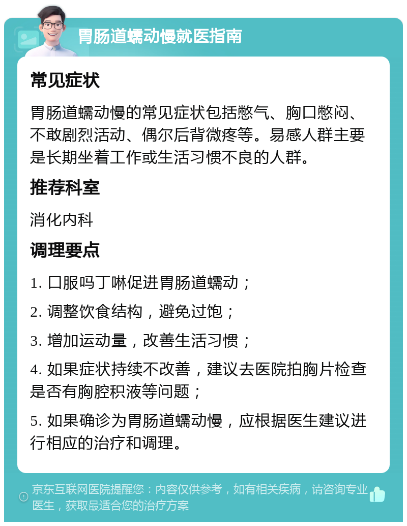 胃肠道蠕动慢就医指南 常见症状 胃肠道蠕动慢的常见症状包括憋气、胸口憋闷、不敢剧烈活动、偶尔后背微疼等。易感人群主要是长期坐着工作或生活习惯不良的人群。 推荐科室 消化内科 调理要点 1. 口服吗丁啉促进胃肠道蠕动； 2. 调整饮食结构，避免过饱； 3. 增加运动量，改善生活习惯； 4. 如果症状持续不改善，建议去医院拍胸片检查是否有胸腔积液等问题； 5. 如果确诊为胃肠道蠕动慢，应根据医生建议进行相应的治疗和调理。