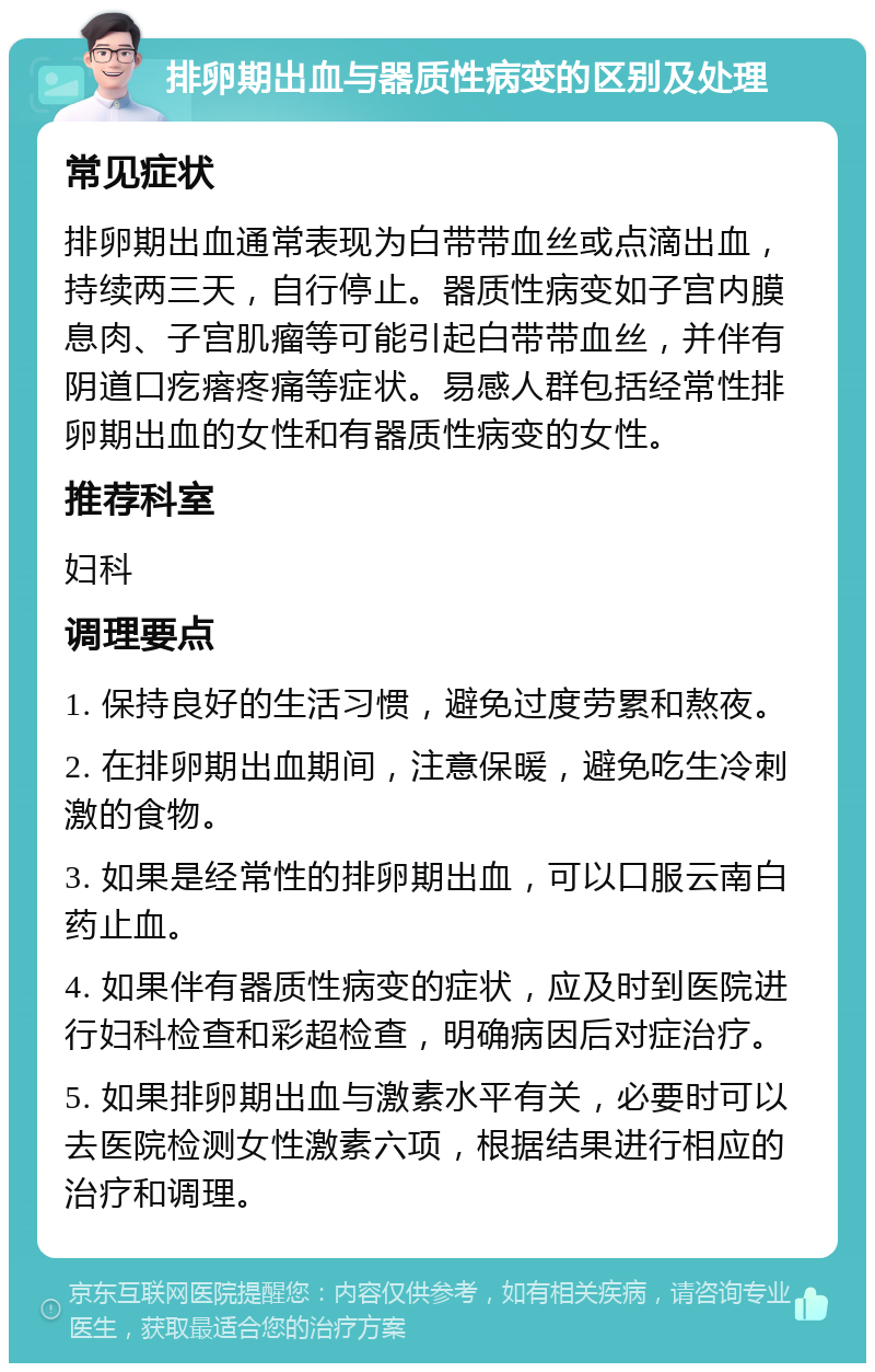 排卵期出血与器质性病变的区别及处理 常见症状 排卵期出血通常表现为白带带血丝或点滴出血，持续两三天，自行停止。器质性病变如子宫内膜息肉、子宫肌瘤等可能引起白带带血丝，并伴有阴道口疙瘩疼痛等症状。易感人群包括经常性排卵期出血的女性和有器质性病变的女性。 推荐科室 妇科 调理要点 1. 保持良好的生活习惯，避免过度劳累和熬夜。 2. 在排卵期出血期间，注意保暖，避免吃生冷刺激的食物。 3. 如果是经常性的排卵期出血，可以口服云南白药止血。 4. 如果伴有器质性病变的症状，应及时到医院进行妇科检查和彩超检查，明确病因后对症治疗。 5. 如果排卵期出血与激素水平有关，必要时可以去医院检测女性激素六项，根据结果进行相应的治疗和调理。