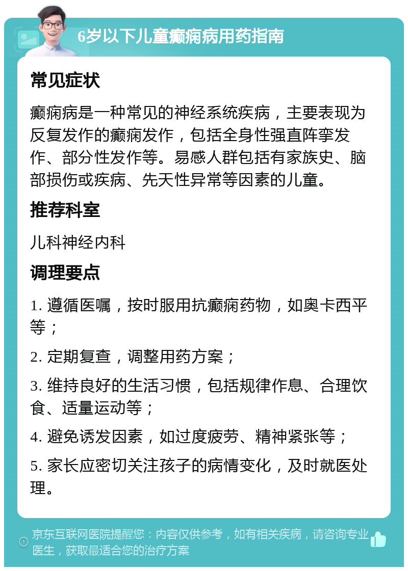 6岁以下儿童癫痫病用药指南 常见症状 癫痫病是一种常见的神经系统疾病，主要表现为反复发作的癫痫发作，包括全身性强直阵挛发作、部分性发作等。易感人群包括有家族史、脑部损伤或疾病、先天性异常等因素的儿童。 推荐科室 儿科神经内科 调理要点 1. 遵循医嘱，按时服用抗癫痫药物，如奥卡西平等； 2. 定期复查，调整用药方案； 3. 维持良好的生活习惯，包括规律作息、合理饮食、适量运动等； 4. 避免诱发因素，如过度疲劳、精神紧张等； 5. 家长应密切关注孩子的病情变化，及时就医处理。