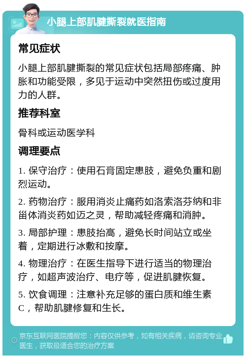 小腿上部肌腱撕裂就医指南 常见症状 小腿上部肌腱撕裂的常见症状包括局部疼痛、肿胀和功能受限，多见于运动中突然扭伤或过度用力的人群。 推荐科室 骨科或运动医学科 调理要点 1. 保守治疗：使用石膏固定患肢，避免负重和剧烈运动。 2. 药物治疗：服用消炎止痛药如洛索洛芬纳和非甾体消炎药如迈之灵，帮助减轻疼痛和消肿。 3. 局部护理：患肢抬高，避免长时间站立或坐着，定期进行冰敷和按摩。 4. 物理治疗：在医生指导下进行适当的物理治疗，如超声波治疗、电疗等，促进肌腱恢复。 5. 饮食调理：注意补充足够的蛋白质和维生素C，帮助肌腱修复和生长。