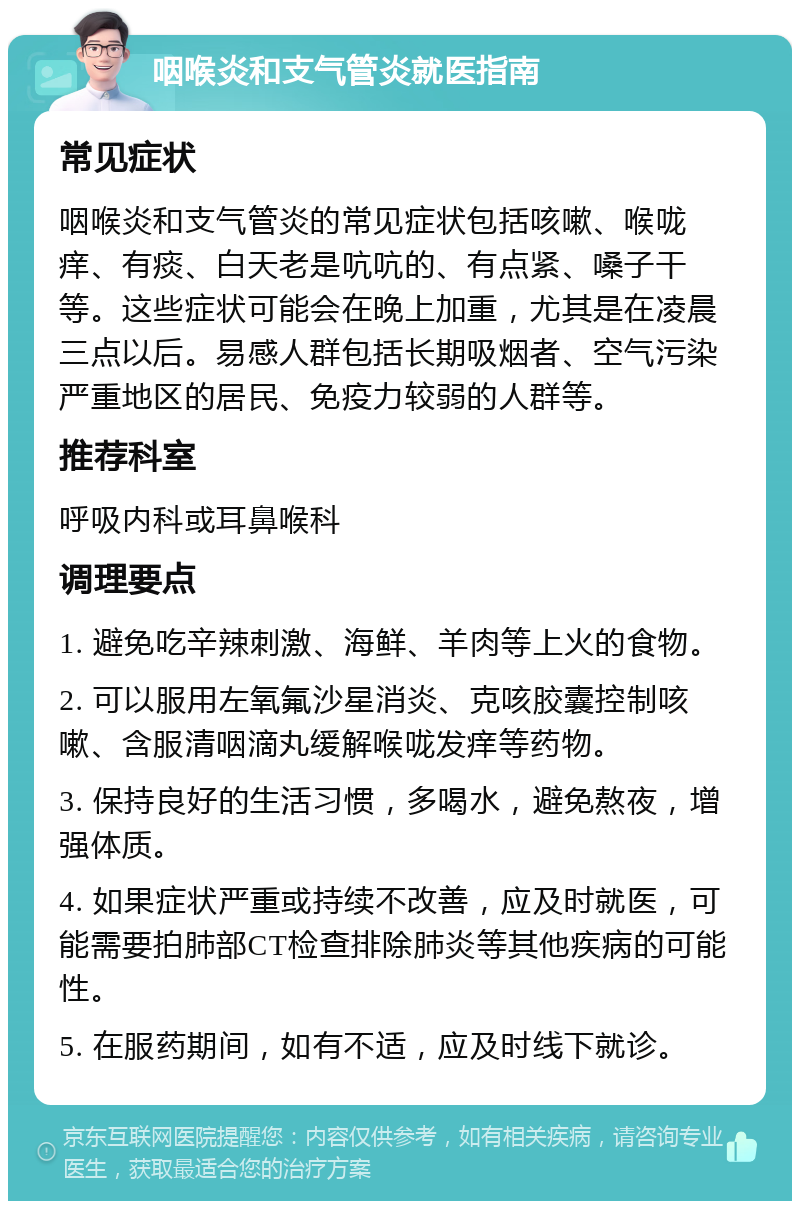 咽喉炎和支气管炎就医指南 常见症状 咽喉炎和支气管炎的常见症状包括咳嗽、喉咙痒、有痰、白天老是吭吭的、有点紧、嗓子干等。这些症状可能会在晚上加重，尤其是在凌晨三点以后。易感人群包括长期吸烟者、空气污染严重地区的居民、免疫力较弱的人群等。 推荐科室 呼吸内科或耳鼻喉科 调理要点 1. 避免吃辛辣刺激、海鲜、羊肉等上火的食物。 2. 可以服用左氧氟沙星消炎、克咳胶囊控制咳嗽、含服清咽滴丸缓解喉咙发痒等药物。 3. 保持良好的生活习惯，多喝水，避免熬夜，增强体质。 4. 如果症状严重或持续不改善，应及时就医，可能需要拍肺部CT检查排除肺炎等其他疾病的可能性。 5. 在服药期间，如有不适，应及时线下就诊。