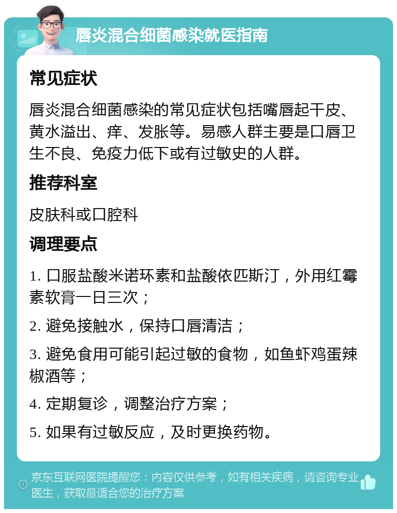 唇炎混合细菌感染就医指南 常见症状 唇炎混合细菌感染的常见症状包括嘴唇起干皮、黄水溢出、痒、发胀等。易感人群主要是口唇卫生不良、免疫力低下或有过敏史的人群。 推荐科室 皮肤科或口腔科 调理要点 1. 口服盐酸米诺环素和盐酸依匹斯汀，外用红霉素软膏一日三次； 2. 避免接触水，保持口唇清洁； 3. 避免食用可能引起过敏的食物，如鱼虾鸡蛋辣椒酒等； 4. 定期复诊，调整治疗方案； 5. 如果有过敏反应，及时更换药物。