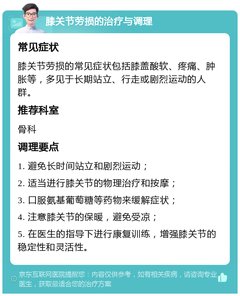 膝关节劳损的治疗与调理 常见症状 膝关节劳损的常见症状包括膝盖酸软、疼痛、肿胀等，多见于长期站立、行走或剧烈运动的人群。 推荐科室 骨科 调理要点 1. 避免长时间站立和剧烈运动； 2. 适当进行膝关节的物理治疗和按摩； 3. 口服氨基葡萄糖等药物来缓解症状； 4. 注意膝关节的保暖，避免受凉； 5. 在医生的指导下进行康复训练，增强膝关节的稳定性和灵活性。