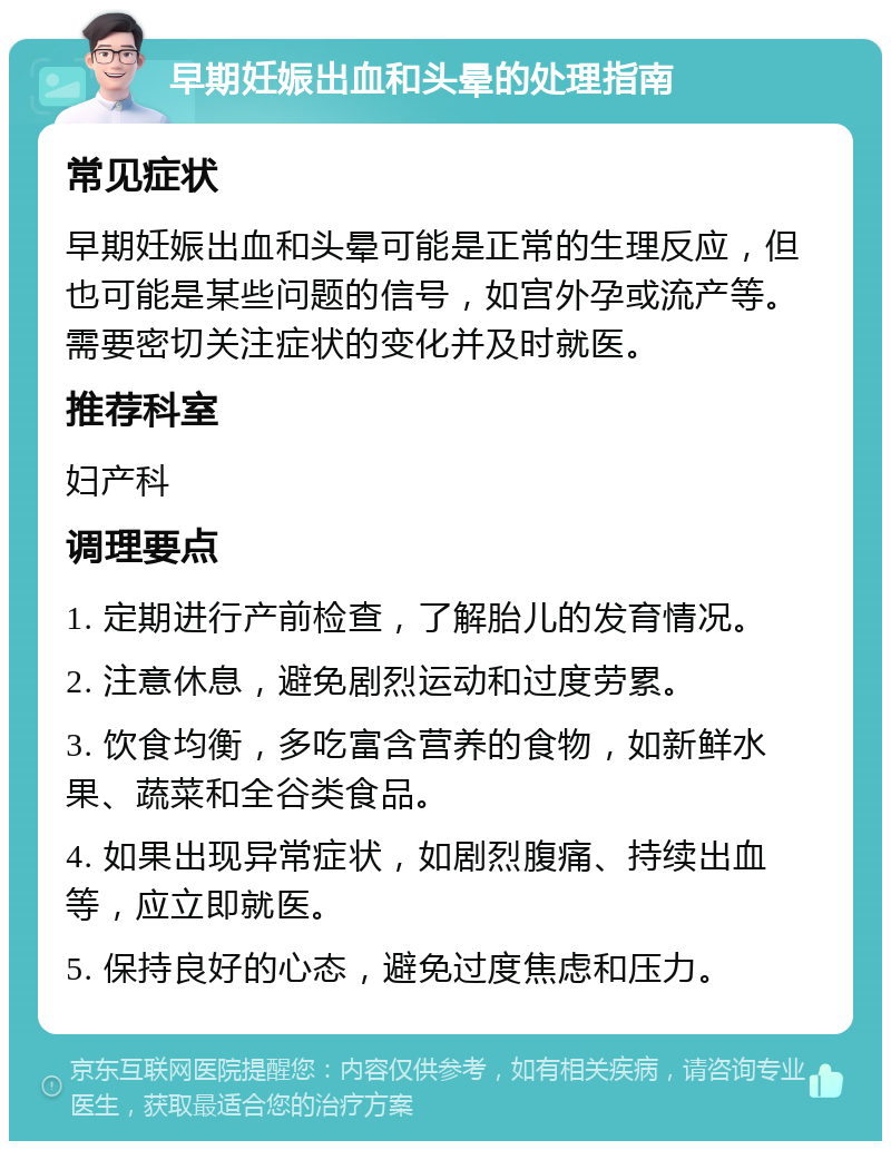 早期妊娠出血和头晕的处理指南 常见症状 早期妊娠出血和头晕可能是正常的生理反应，但也可能是某些问题的信号，如宫外孕或流产等。需要密切关注症状的变化并及时就医。 推荐科室 妇产科 调理要点 1. 定期进行产前检查，了解胎儿的发育情况。 2. 注意休息，避免剧烈运动和过度劳累。 3. 饮食均衡，多吃富含营养的食物，如新鲜水果、蔬菜和全谷类食品。 4. 如果出现异常症状，如剧烈腹痛、持续出血等，应立即就医。 5. 保持良好的心态，避免过度焦虑和压力。