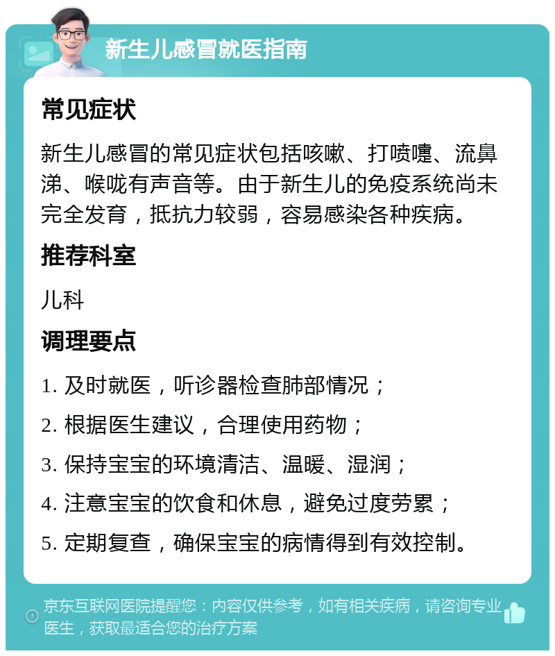 新生儿感冒就医指南 常见症状 新生儿感冒的常见症状包括咳嗽、打喷嚏、流鼻涕、喉咙有声音等。由于新生儿的免疫系统尚未完全发育，抵抗力较弱，容易感染各种疾病。 推荐科室 儿科 调理要点 1. 及时就医，听诊器检查肺部情况； 2. 根据医生建议，合理使用药物； 3. 保持宝宝的环境清洁、温暖、湿润； 4. 注意宝宝的饮食和休息，避免过度劳累； 5. 定期复查，确保宝宝的病情得到有效控制。