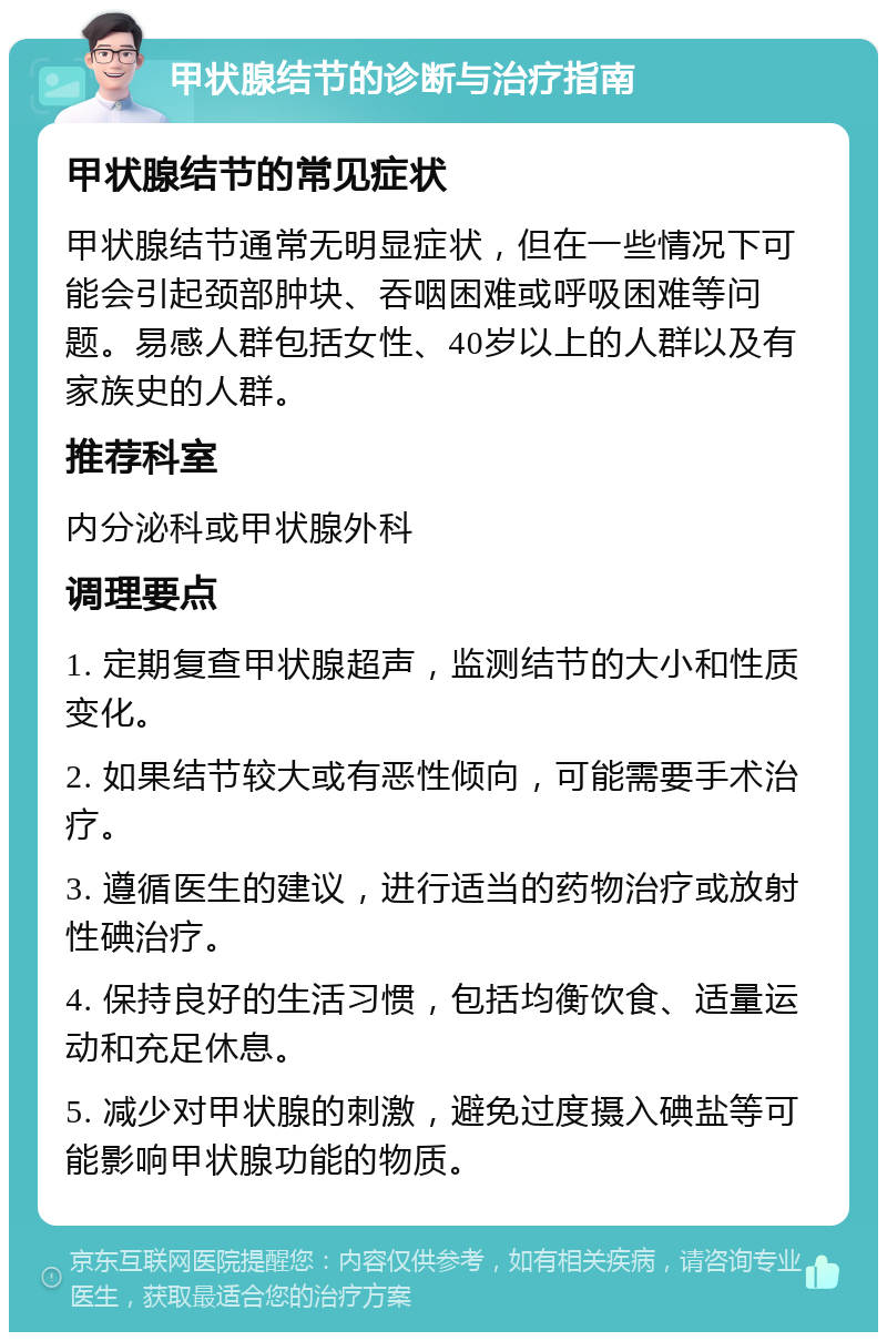 甲状腺结节的诊断与治疗指南 甲状腺结节的常见症状 甲状腺结节通常无明显症状，但在一些情况下可能会引起颈部肿块、吞咽困难或呼吸困难等问题。易感人群包括女性、40岁以上的人群以及有家族史的人群。 推荐科室 内分泌科或甲状腺外科 调理要点 1. 定期复查甲状腺超声，监测结节的大小和性质变化。 2. 如果结节较大或有恶性倾向，可能需要手术治疗。 3. 遵循医生的建议，进行适当的药物治疗或放射性碘治疗。 4. 保持良好的生活习惯，包括均衡饮食、适量运动和充足休息。 5. 减少对甲状腺的刺激，避免过度摄入碘盐等可能影响甲状腺功能的物质。