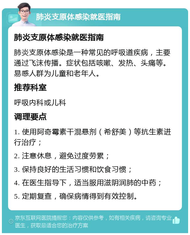 肺炎支原体感染就医指南 肺炎支原体感染就医指南 肺炎支原体感染是一种常见的呼吸道疾病，主要通过飞沫传播。症状包括咳嗽、发热、头痛等。易感人群为儿童和老年人。 推荐科室 呼吸内科或儿科 调理要点 1. 使用阿奇霉素干混悬剂（希舒美）等抗生素进行治疗； 2. 注意休息，避免过度劳累； 3. 保持良好的生活习惯和饮食习惯； 4. 在医生指导下，适当服用滋阴润肺的中药； 5. 定期复查，确保病情得到有效控制。