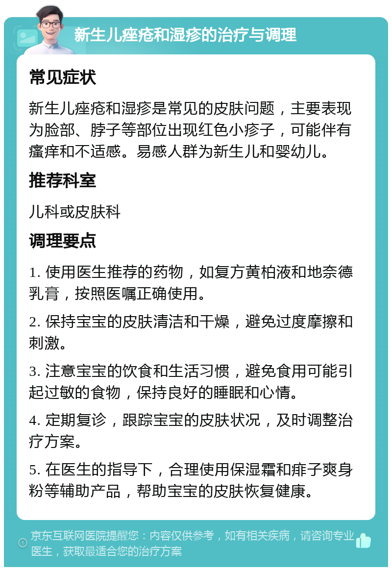 新生儿痤疮和湿疹的治疗与调理 常见症状 新生儿痤疮和湿疹是常见的皮肤问题，主要表现为脸部、脖子等部位出现红色小疹子，可能伴有瘙痒和不适感。易感人群为新生儿和婴幼儿。 推荐科室 儿科或皮肤科 调理要点 1. 使用医生推荐的药物，如复方黄柏液和地奈德乳膏，按照医嘱正确使用。 2. 保持宝宝的皮肤清洁和干燥，避免过度摩擦和刺激。 3. 注意宝宝的饮食和生活习惯，避免食用可能引起过敏的食物，保持良好的睡眠和心情。 4. 定期复诊，跟踪宝宝的皮肤状况，及时调整治疗方案。 5. 在医生的指导下，合理使用保湿霜和痱子爽身粉等辅助产品，帮助宝宝的皮肤恢复健康。