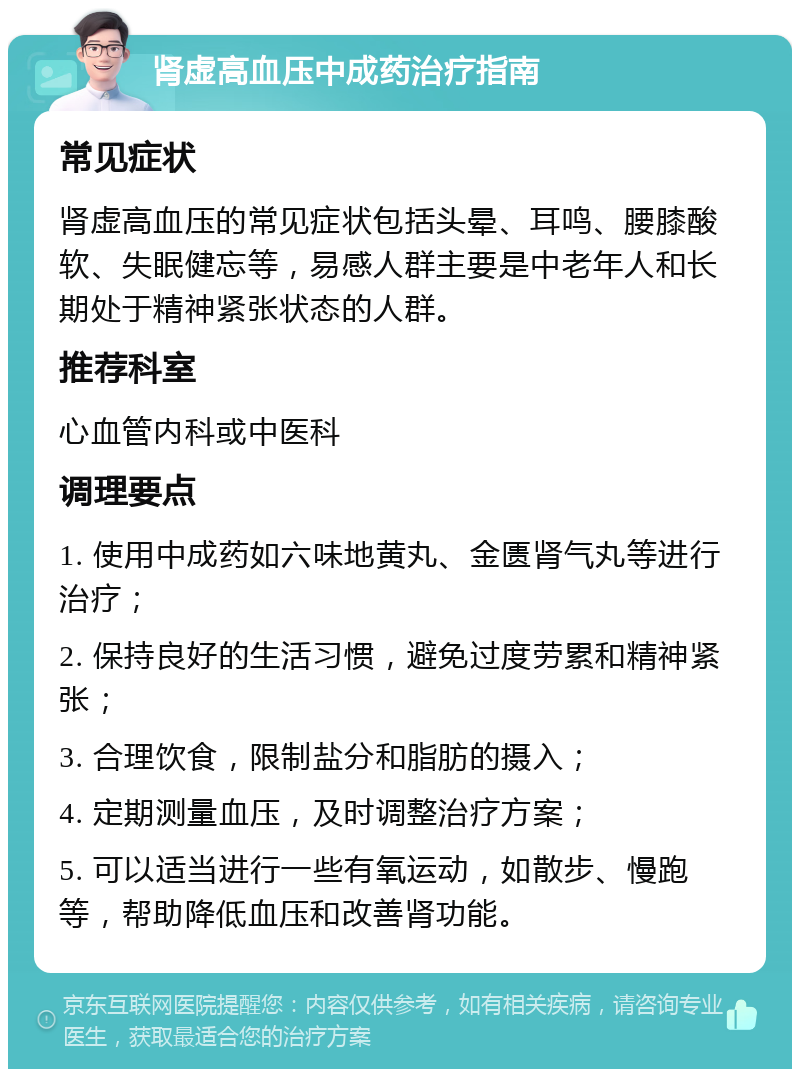 肾虚高血压中成药治疗指南 常见症状 肾虚高血压的常见症状包括头晕、耳鸣、腰膝酸软、失眠健忘等，易感人群主要是中老年人和长期处于精神紧张状态的人群。 推荐科室 心血管内科或中医科 调理要点 1. 使用中成药如六味地黄丸、金匮肾气丸等进行治疗； 2. 保持良好的生活习惯，避免过度劳累和精神紧张； 3. 合理饮食，限制盐分和脂肪的摄入； 4. 定期测量血压，及时调整治疗方案； 5. 可以适当进行一些有氧运动，如散步、慢跑等，帮助降低血压和改善肾功能。