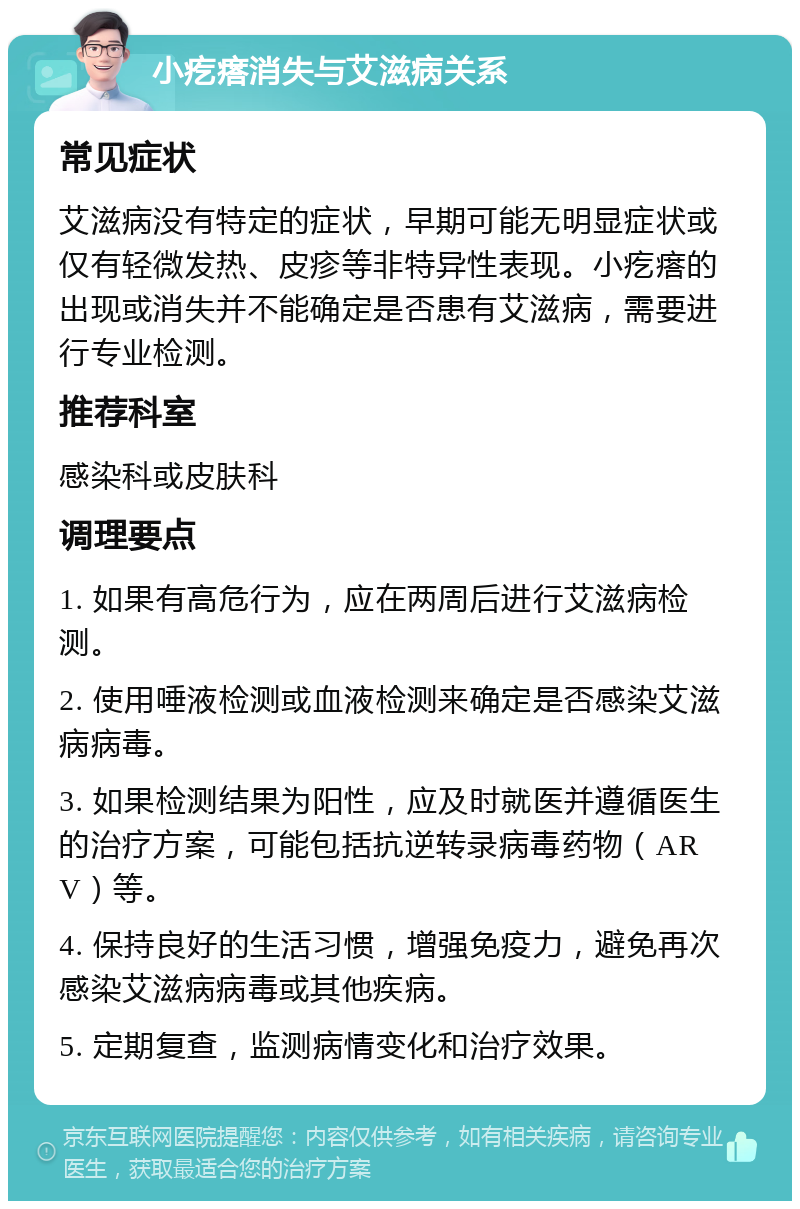 小疙瘩消失与艾滋病关系 常见症状 艾滋病没有特定的症状，早期可能无明显症状或仅有轻微发热、皮疹等非特异性表现。小疙瘩的出现或消失并不能确定是否患有艾滋病，需要进行专业检测。 推荐科室 感染科或皮肤科 调理要点 1. 如果有高危行为，应在两周后进行艾滋病检测。 2. 使用唾液检测或血液检测来确定是否感染艾滋病病毒。 3. 如果检测结果为阳性，应及时就医并遵循医生的治疗方案，可能包括抗逆转录病毒药物（ARV）等。 4. 保持良好的生活习惯，增强免疫力，避免再次感染艾滋病病毒或其他疾病。 5. 定期复查，监测病情变化和治疗效果。