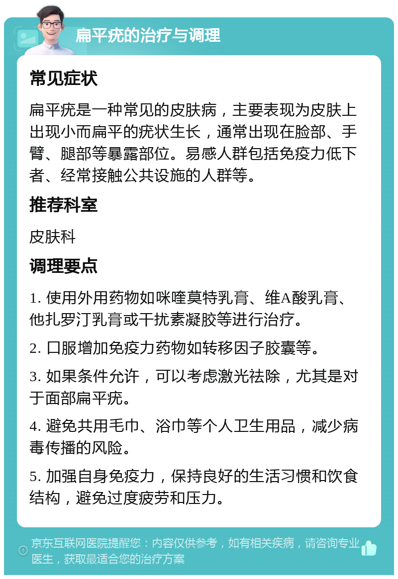 扁平疣的治疗与调理 常见症状 扁平疣是一种常见的皮肤病，主要表现为皮肤上出现小而扁平的疣状生长，通常出现在脸部、手臂、腿部等暴露部位。易感人群包括免疫力低下者、经常接触公共设施的人群等。 推荐科室 皮肤科 调理要点 1. 使用外用药物如咪喹莫特乳膏、维A酸乳膏、他扎罗汀乳膏或干扰素凝胶等进行治疗。 2. 口服增加免疫力药物如转移因子胶囊等。 3. 如果条件允许，可以考虑激光祛除，尤其是对于面部扁平疣。 4. 避免共用毛巾、浴巾等个人卫生用品，减少病毒传播的风险。 5. 加强自身免疫力，保持良好的生活习惯和饮食结构，避免过度疲劳和压力。