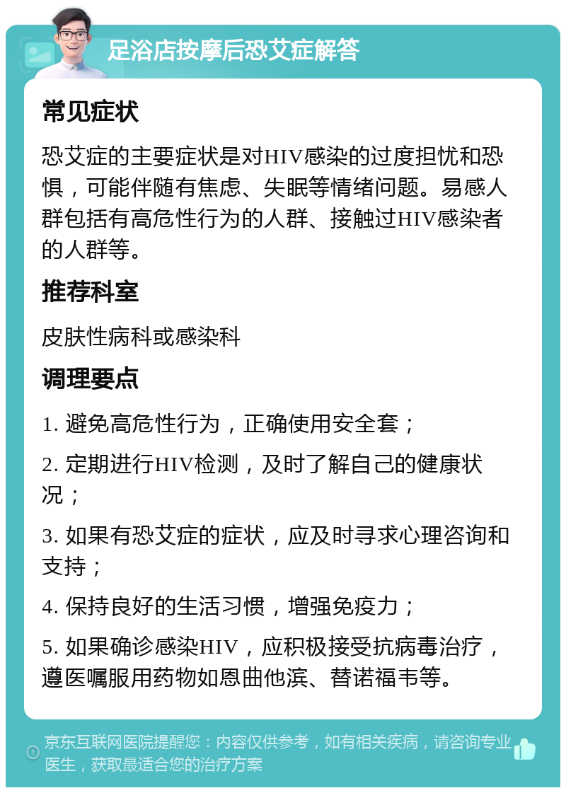 足浴店按摩后恐艾症解答 常见症状 恐艾症的主要症状是对HIV感染的过度担忧和恐惧，可能伴随有焦虑、失眠等情绪问题。易感人群包括有高危性行为的人群、接触过HIV感染者的人群等。 推荐科室 皮肤性病科或感染科 调理要点 1. 避免高危性行为，正确使用安全套； 2. 定期进行HIV检测，及时了解自己的健康状况； 3. 如果有恐艾症的症状，应及时寻求心理咨询和支持； 4. 保持良好的生活习惯，增强免疫力； 5. 如果确诊感染HIV，应积极接受抗病毒治疗，遵医嘱服用药物如恩曲他滨、替诺福韦等。