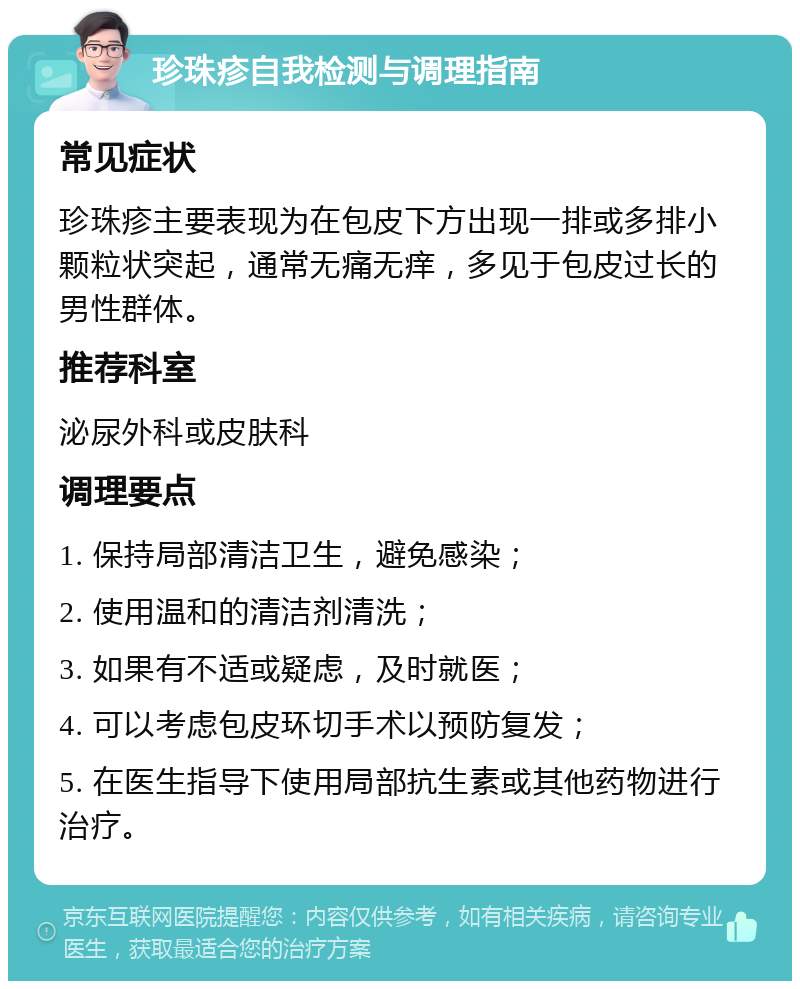 珍珠疹自我检测与调理指南 常见症状 珍珠疹主要表现为在包皮下方出现一排或多排小颗粒状突起，通常无痛无痒，多见于包皮过长的男性群体。 推荐科室 泌尿外科或皮肤科 调理要点 1. 保持局部清洁卫生，避免感染； 2. 使用温和的清洁剂清洗； 3. 如果有不适或疑虑，及时就医； 4. 可以考虑包皮环切手术以预防复发； 5. 在医生指导下使用局部抗生素或其他药物进行治疗。