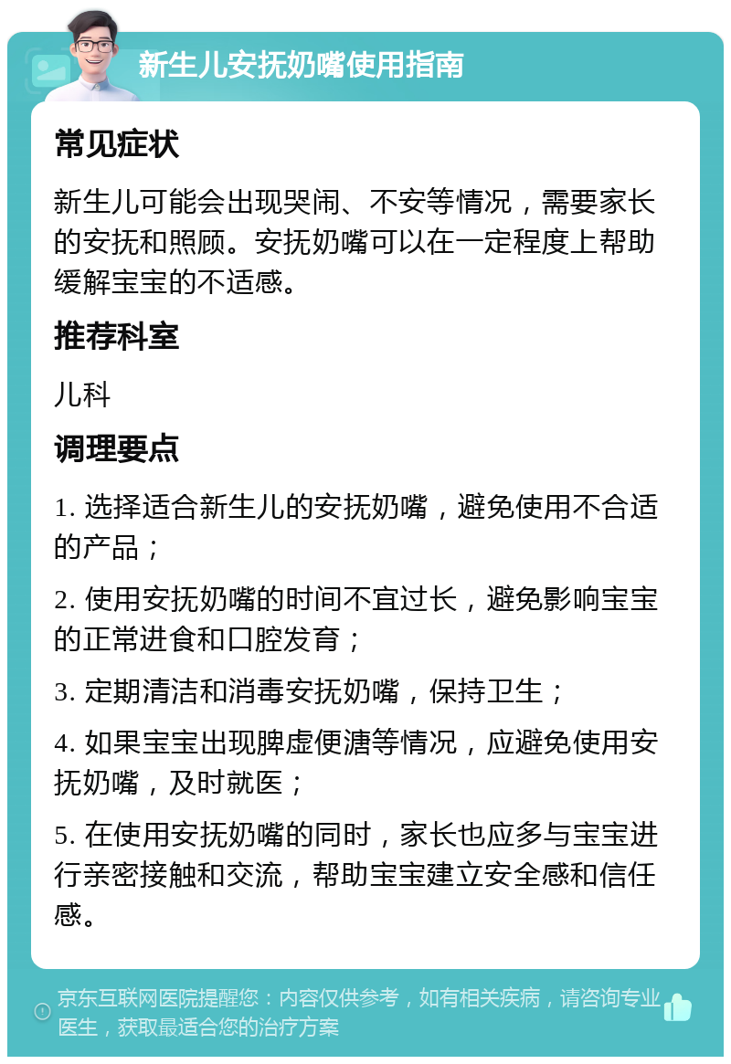 新生儿安抚奶嘴使用指南 常见症状 新生儿可能会出现哭闹、不安等情况，需要家长的安抚和照顾。安抚奶嘴可以在一定程度上帮助缓解宝宝的不适感。 推荐科室 儿科 调理要点 1. 选择适合新生儿的安抚奶嘴，避免使用不合适的产品； 2. 使用安抚奶嘴的时间不宜过长，避免影响宝宝的正常进食和口腔发育； 3. 定期清洁和消毒安抚奶嘴，保持卫生； 4. 如果宝宝出现脾虚便溏等情况，应避免使用安抚奶嘴，及时就医； 5. 在使用安抚奶嘴的同时，家长也应多与宝宝进行亲密接触和交流，帮助宝宝建立安全感和信任感。