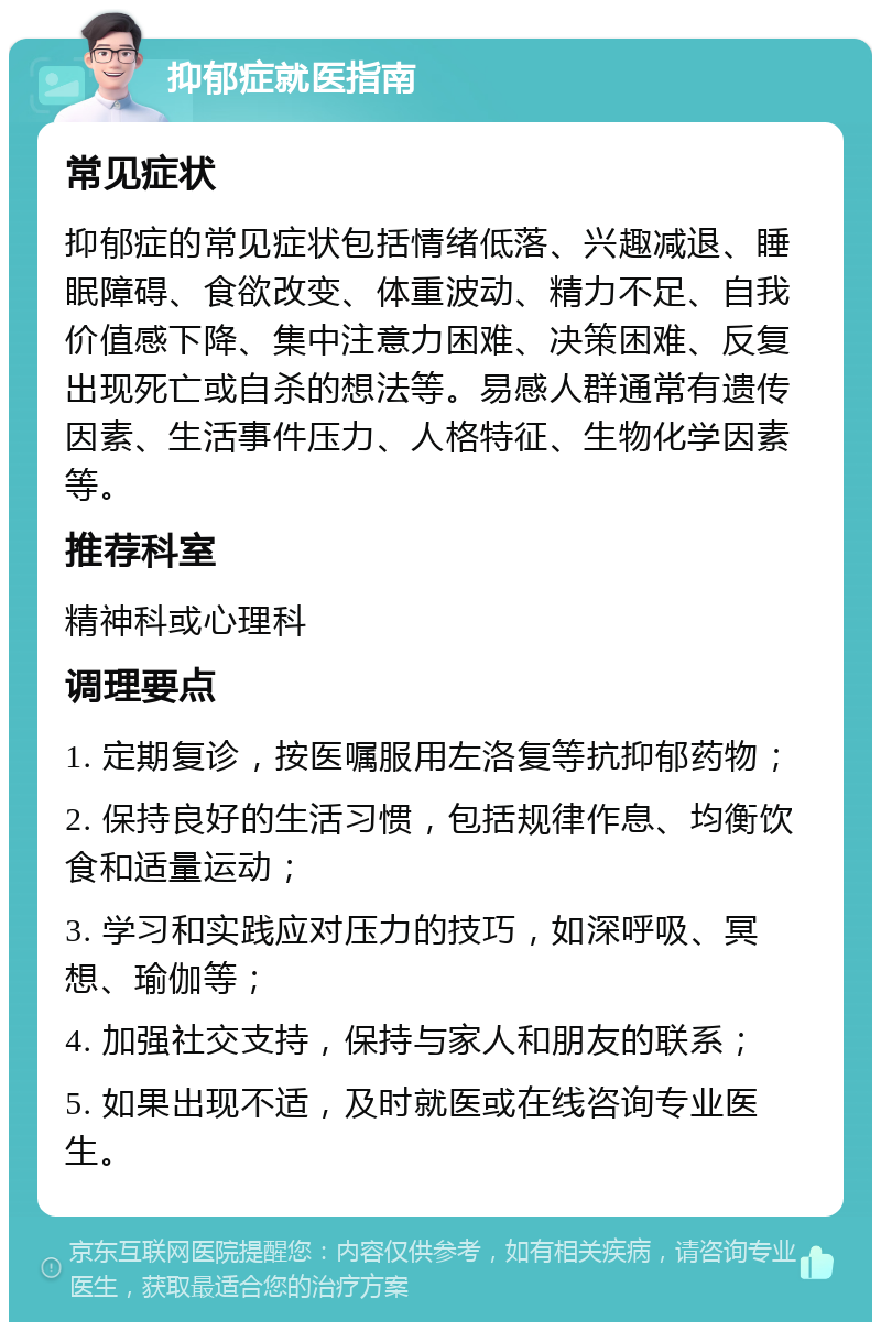 抑郁症就医指南 常见症状 抑郁症的常见症状包括情绪低落、兴趣减退、睡眠障碍、食欲改变、体重波动、精力不足、自我价值感下降、集中注意力困难、决策困难、反复出现死亡或自杀的想法等。易感人群通常有遗传因素、生活事件压力、人格特征、生物化学因素等。 推荐科室 精神科或心理科 调理要点 1. 定期复诊，按医嘱服用左洛复等抗抑郁药物； 2. 保持良好的生活习惯，包括规律作息、均衡饮食和适量运动； 3. 学习和实践应对压力的技巧，如深呼吸、冥想、瑜伽等； 4. 加强社交支持，保持与家人和朋友的联系； 5. 如果出现不适，及时就医或在线咨询专业医生。