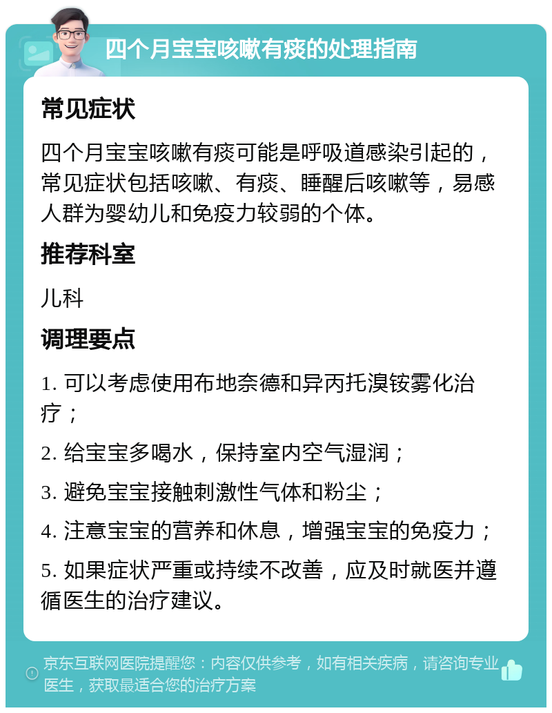 四个月宝宝咳嗽有痰的处理指南 常见症状 四个月宝宝咳嗽有痰可能是呼吸道感染引起的，常见症状包括咳嗽、有痰、睡醒后咳嗽等，易感人群为婴幼儿和免疫力较弱的个体。 推荐科室 儿科 调理要点 1. 可以考虑使用布地奈德和异丙托溴铵雾化治疗； 2. 给宝宝多喝水，保持室内空气湿润； 3. 避免宝宝接触刺激性气体和粉尘； 4. 注意宝宝的营养和休息，增强宝宝的免疫力； 5. 如果症状严重或持续不改善，应及时就医并遵循医生的治疗建议。