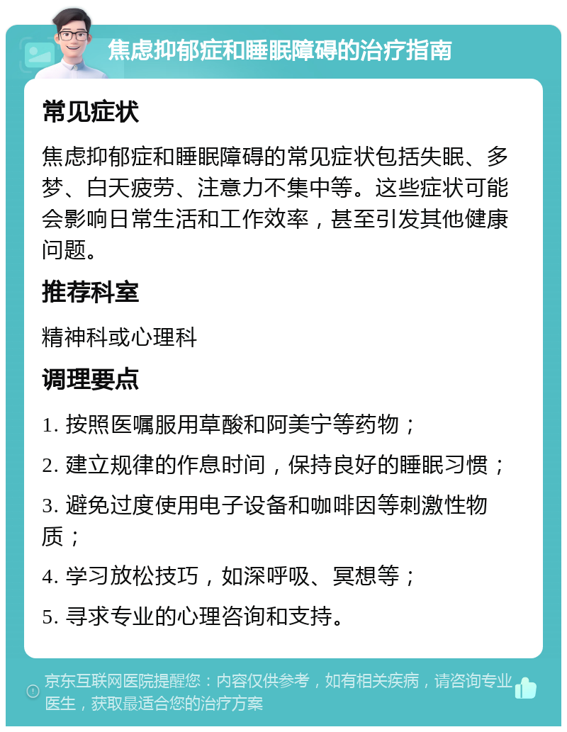 焦虑抑郁症和睡眠障碍的治疗指南 常见症状 焦虑抑郁症和睡眠障碍的常见症状包括失眠、多梦、白天疲劳、注意力不集中等。这些症状可能会影响日常生活和工作效率，甚至引发其他健康问题。 推荐科室 精神科或心理科 调理要点 1. 按照医嘱服用草酸和阿美宁等药物； 2. 建立规律的作息时间，保持良好的睡眠习惯； 3. 避免过度使用电子设备和咖啡因等刺激性物质； 4. 学习放松技巧，如深呼吸、冥想等； 5. 寻求专业的心理咨询和支持。