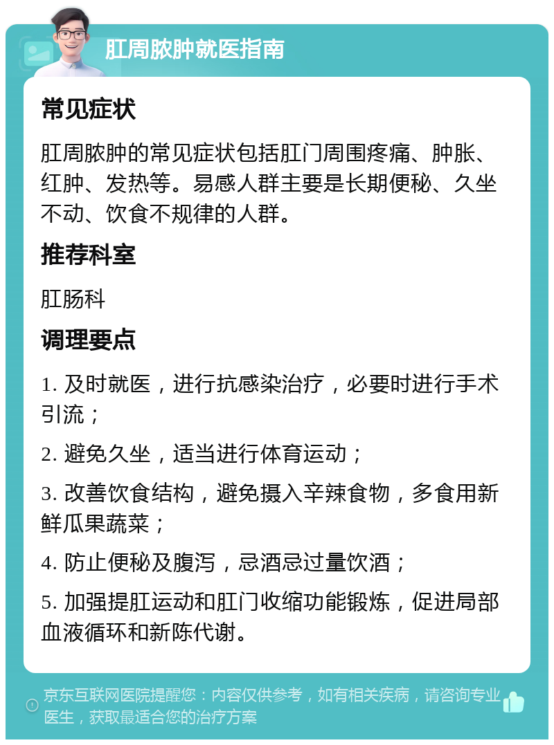 肛周脓肿就医指南 常见症状 肛周脓肿的常见症状包括肛门周围疼痛、肿胀、红肿、发热等。易感人群主要是长期便秘、久坐不动、饮食不规律的人群。 推荐科室 肛肠科 调理要点 1. 及时就医，进行抗感染治疗，必要时进行手术引流； 2. 避免久坐，适当进行体育运动； 3. 改善饮食结构，避免摄入辛辣食物，多食用新鲜瓜果蔬菜； 4. 防止便秘及腹泻，忌酒忌过量饮酒； 5. 加强提肛运动和肛门收缩功能锻炼，促进局部血液循环和新陈代谢。