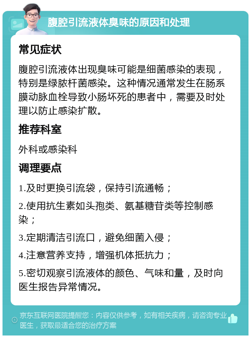 腹腔引流液体臭味的原因和处理 常见症状 腹腔引流液体出现臭味可能是细菌感染的表现，特别是绿脓杆菌感染。这种情况通常发生在肠系膜动脉血栓导致小肠坏死的患者中，需要及时处理以防止感染扩散。 推荐科室 外科或感染科 调理要点 1.及时更换引流袋，保持引流通畅； 2.使用抗生素如头孢类、氨基糖苷类等控制感染； 3.定期清洁引流口，避免细菌入侵； 4.注意营养支持，增强机体抵抗力； 5.密切观察引流液体的颜色、气味和量，及时向医生报告异常情况。