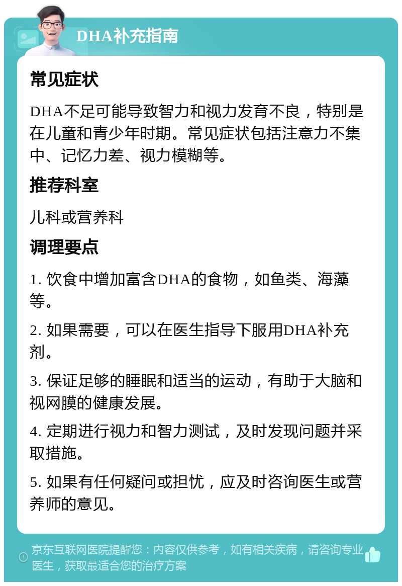 DHA补充指南 常见症状 DHA不足可能导致智力和视力发育不良，特别是在儿童和青少年时期。常见症状包括注意力不集中、记忆力差、视力模糊等。 推荐科室 儿科或营养科 调理要点 1. 饮食中增加富含DHA的食物，如鱼类、海藻等。 2. 如果需要，可以在医生指导下服用DHA补充剂。 3. 保证足够的睡眠和适当的运动，有助于大脑和视网膜的健康发展。 4. 定期进行视力和智力测试，及时发现问题并采取措施。 5. 如果有任何疑问或担忧，应及时咨询医生或营养师的意见。