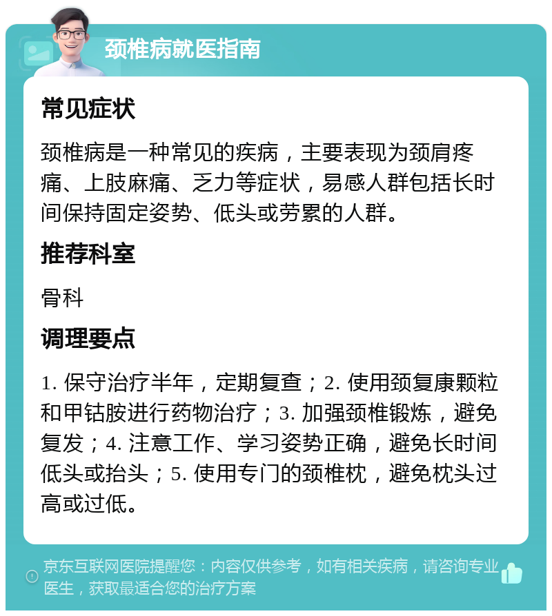 颈椎病就医指南 常见症状 颈椎病是一种常见的疾病，主要表现为颈肩疼痛、上肢麻痛、乏力等症状，易感人群包括长时间保持固定姿势、低头或劳累的人群。 推荐科室 骨科 调理要点 1. 保守治疗半年，定期复查；2. 使用颈复康颗粒和甲钴胺进行药物治疗；3. 加强颈椎锻炼，避免复发；4. 注意工作、学习姿势正确，避免长时间低头或抬头；5. 使用专门的颈椎枕，避免枕头过高或过低。