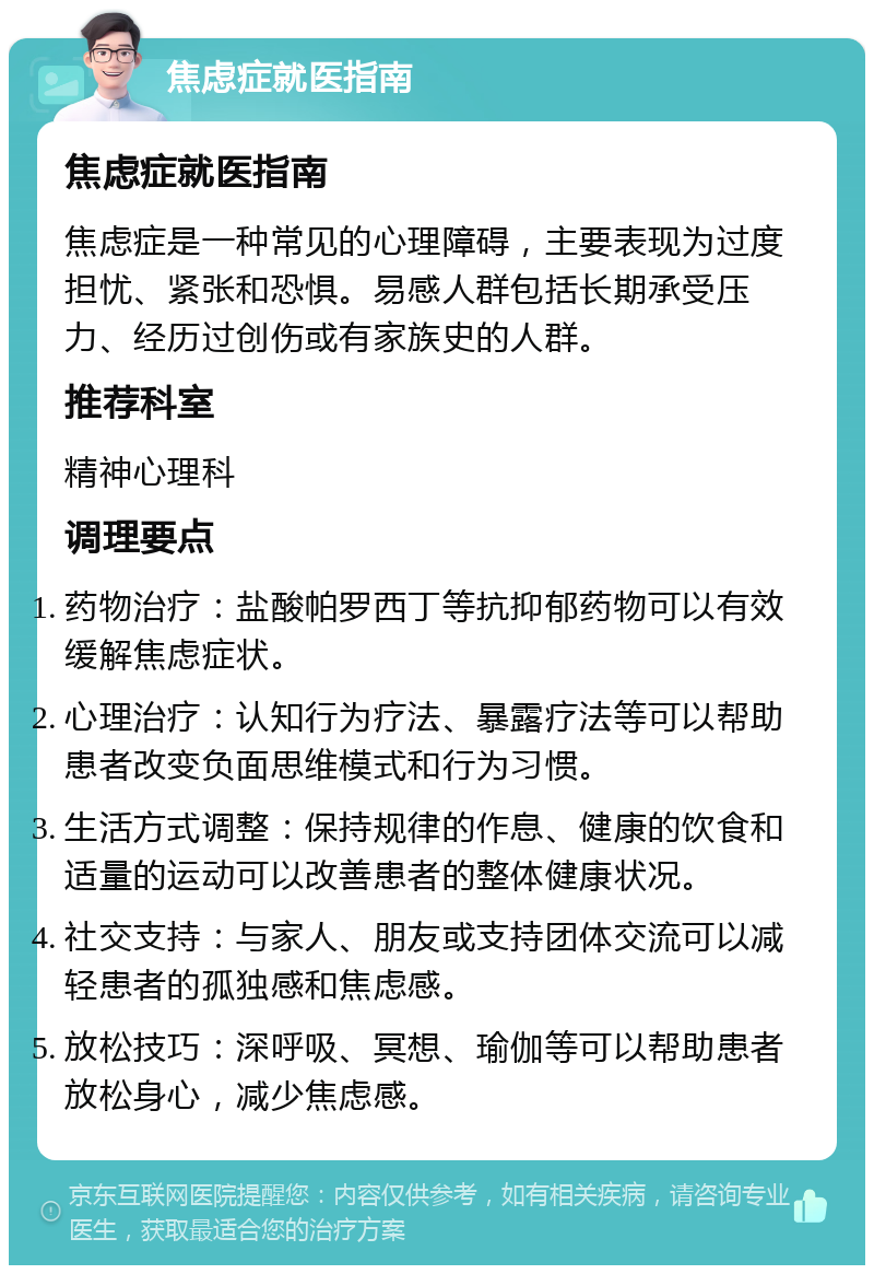 焦虑症就医指南 焦虑症就医指南 焦虑症是一种常见的心理障碍，主要表现为过度担忧、紧张和恐惧。易感人群包括长期承受压力、经历过创伤或有家族史的人群。 推荐科室 精神心理科 调理要点 药物治疗：盐酸帕罗西丁等抗抑郁药物可以有效缓解焦虑症状。 心理治疗：认知行为疗法、暴露疗法等可以帮助患者改变负面思维模式和行为习惯。 生活方式调整：保持规律的作息、健康的饮食和适量的运动可以改善患者的整体健康状况。 社交支持：与家人、朋友或支持团体交流可以减轻患者的孤独感和焦虑感。 放松技巧：深呼吸、冥想、瑜伽等可以帮助患者放松身心，减少焦虑感。