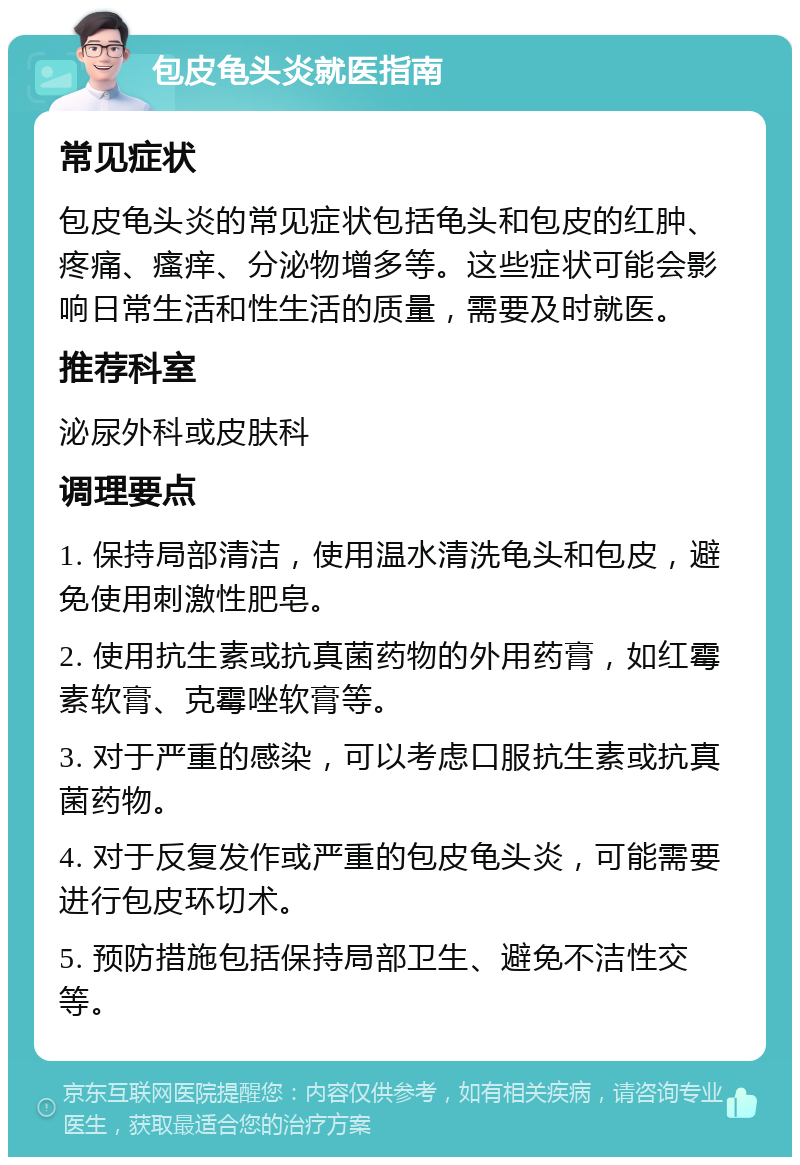 包皮龟头炎就医指南 常见症状 包皮龟头炎的常见症状包括龟头和包皮的红肿、疼痛、瘙痒、分泌物增多等。这些症状可能会影响日常生活和性生活的质量，需要及时就医。 推荐科室 泌尿外科或皮肤科 调理要点 1. 保持局部清洁，使用温水清洗龟头和包皮，避免使用刺激性肥皂。 2. 使用抗生素或抗真菌药物的外用药膏，如红霉素软膏、克霉唑软膏等。 3. 对于严重的感染，可以考虑口服抗生素或抗真菌药物。 4. 对于反复发作或严重的包皮龟头炎，可能需要进行包皮环切术。 5. 预防措施包括保持局部卫生、避免不洁性交等。