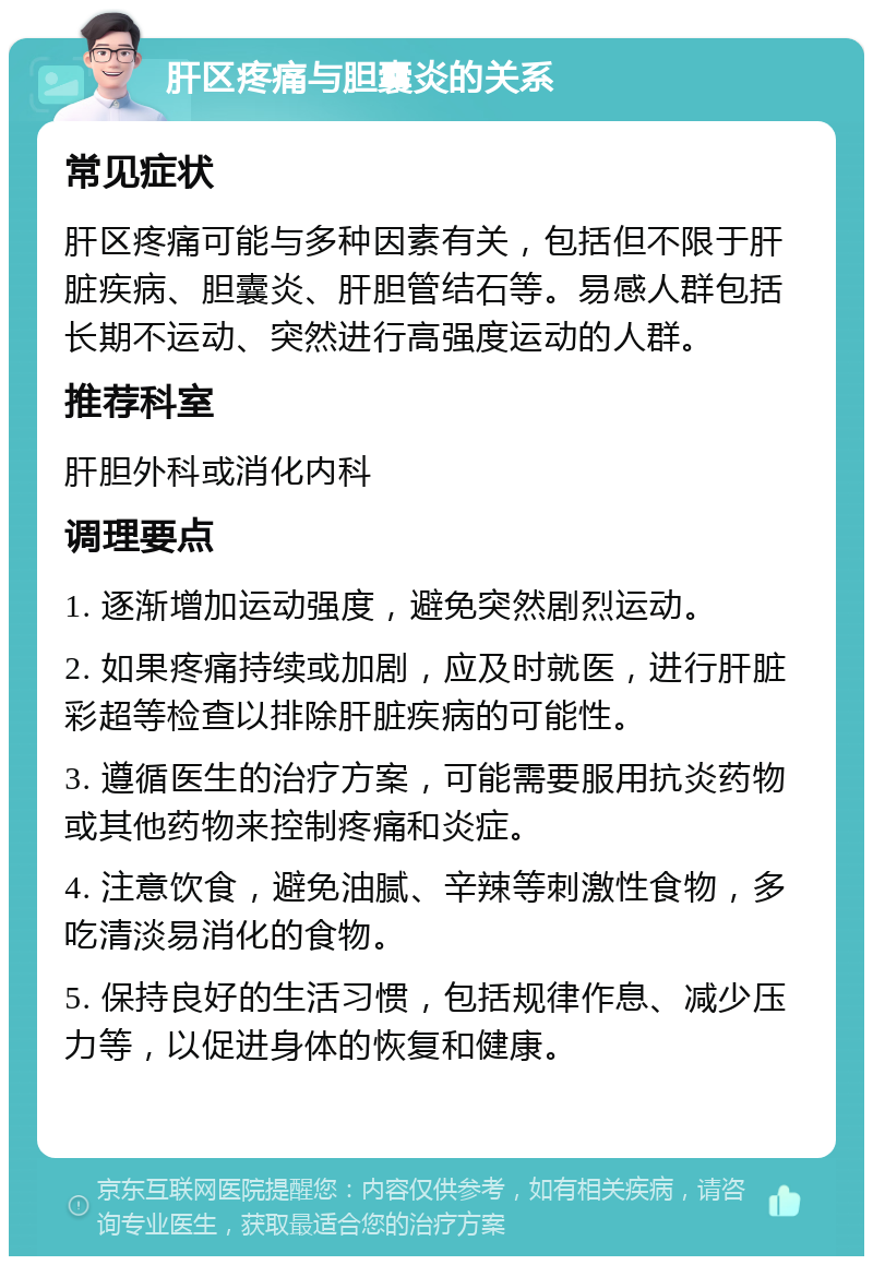 肝区疼痛与胆囊炎的关系 常见症状 肝区疼痛可能与多种因素有关，包括但不限于肝脏疾病、胆囊炎、肝胆管结石等。易感人群包括长期不运动、突然进行高强度运动的人群。 推荐科室 肝胆外科或消化内科 调理要点 1. 逐渐增加运动强度，避免突然剧烈运动。 2. 如果疼痛持续或加剧，应及时就医，进行肝脏彩超等检查以排除肝脏疾病的可能性。 3. 遵循医生的治疗方案，可能需要服用抗炎药物或其他药物来控制疼痛和炎症。 4. 注意饮食，避免油腻、辛辣等刺激性食物，多吃清淡易消化的食物。 5. 保持良好的生活习惯，包括规律作息、减少压力等，以促进身体的恢复和健康。