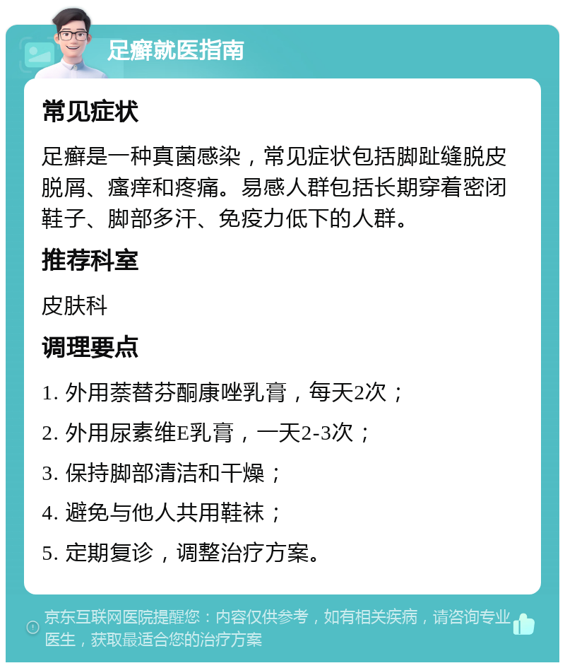 足癣就医指南 常见症状 足癣是一种真菌感染，常见症状包括脚趾缝脱皮脱屑、瘙痒和疼痛。易感人群包括长期穿着密闭鞋子、脚部多汗、免疫力低下的人群。 推荐科室 皮肤科 调理要点 1. 外用萘替芬酮康唑乳膏，每天2次； 2. 外用尿素维E乳膏，一天2-3次； 3. 保持脚部清洁和干燥； 4. 避免与他人共用鞋袜； 5. 定期复诊，调整治疗方案。