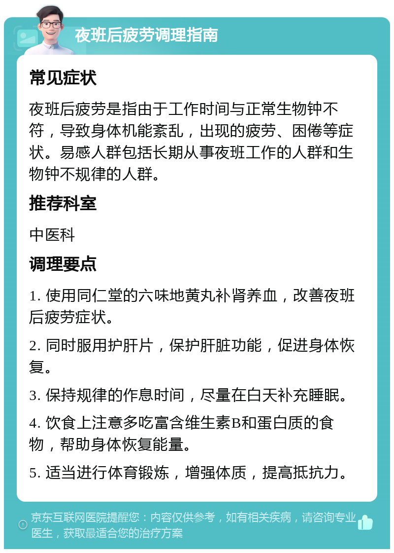 夜班后疲劳调理指南 常见症状 夜班后疲劳是指由于工作时间与正常生物钟不符，导致身体机能紊乱，出现的疲劳、困倦等症状。易感人群包括长期从事夜班工作的人群和生物钟不规律的人群。 推荐科室 中医科 调理要点 1. 使用同仁堂的六味地黄丸补肾养血，改善夜班后疲劳症状。 2. 同时服用护肝片，保护肝脏功能，促进身体恢复。 3. 保持规律的作息时间，尽量在白天补充睡眠。 4. 饮食上注意多吃富含维生素B和蛋白质的食物，帮助身体恢复能量。 5. 适当进行体育锻炼，增强体质，提高抵抗力。