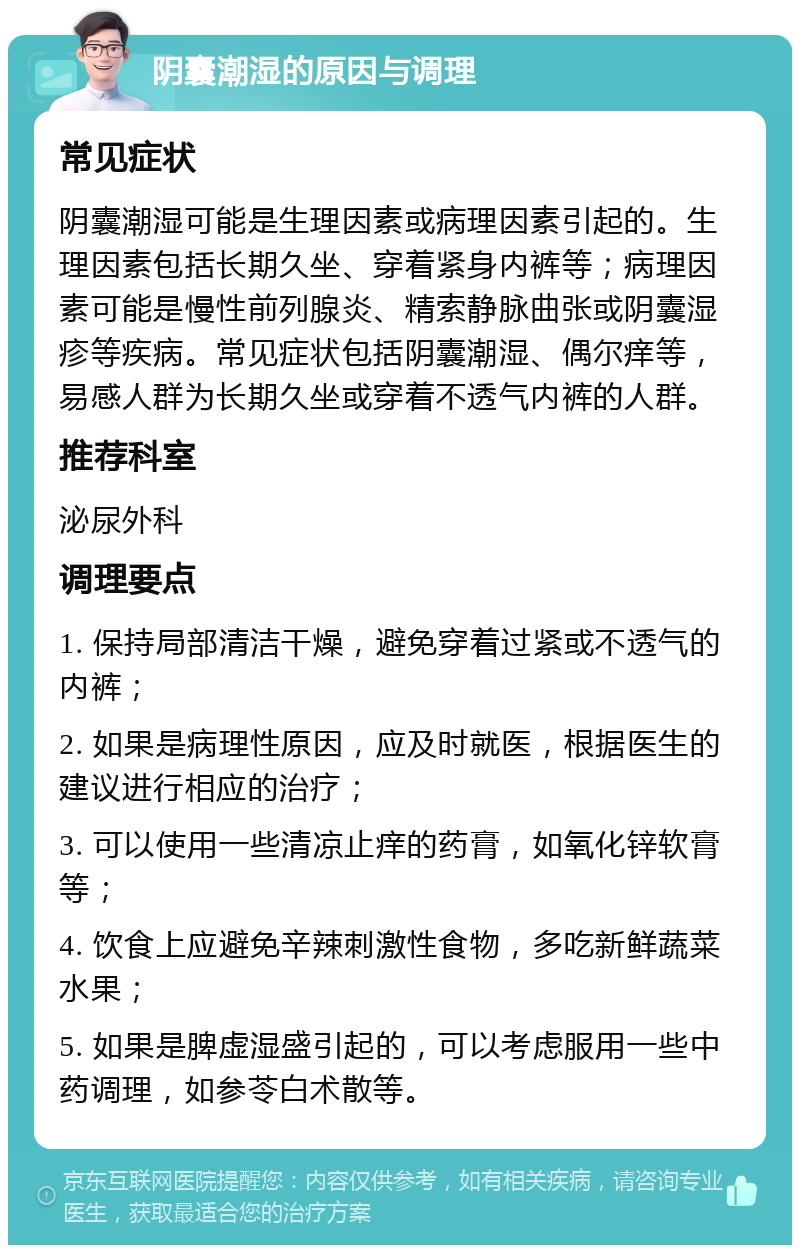 阴囊潮湿的原因与调理 常见症状 阴囊潮湿可能是生理因素或病理因素引起的。生理因素包括长期久坐、穿着紧身内裤等；病理因素可能是慢性前列腺炎、精索静脉曲张或阴囊湿疹等疾病。常见症状包括阴囊潮湿、偶尔痒等，易感人群为长期久坐或穿着不透气内裤的人群。 推荐科室 泌尿外科 调理要点 1. 保持局部清洁干燥，避免穿着过紧或不透气的内裤； 2. 如果是病理性原因，应及时就医，根据医生的建议进行相应的治疗； 3. 可以使用一些清凉止痒的药膏，如氧化锌软膏等； 4. 饮食上应避免辛辣刺激性食物，多吃新鲜蔬菜水果； 5. 如果是脾虚湿盛引起的，可以考虑服用一些中药调理，如参苓白术散等。