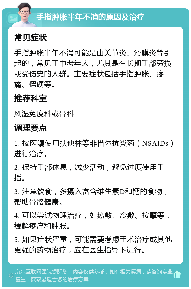 手指肿胀半年不消的原因及治疗 常见症状 手指肿胀半年不消可能是由关节炎、滑膜炎等引起的，常见于中老年人，尤其是有长期手部劳损或受伤史的人群。主要症状包括手指肿胀、疼痛、僵硬等。 推荐科室 风湿免疫科或骨科 调理要点 1. 按医嘱使用扶他林等非甾体抗炎药（NSAIDs）进行治疗。 2. 保持手部休息，减少活动，避免过度使用手指。 3. 注意饮食，多摄入富含维生素D和钙的食物，帮助骨骼健康。 4. 可以尝试物理治疗，如热敷、冷敷、按摩等，缓解疼痛和肿胀。 5. 如果症状严重，可能需要考虑手术治疗或其他更强的药物治疗，应在医生指导下进行。